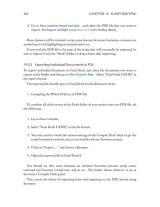 242                                                  CHAPTER 19. SCRIPTWRITING


  2. Go to File Import Import and Split... and select the FDX ﬁle that you want to
     import. See Import and Split (subsection 11.1.8) for further details.


 Many features will be retained: script notes become Scrivener footnotes, revisions are
marked up in red, highlighting is retained and so on.
  If you wish the FDX ﬁle to be part of the script that will eventually be exported, be
sure to import it into the “Draft” folder, or drag it there after importing.


19.5.3   Exporting Individual Documents to FDX
To export individual documents to Final Draft, just select the documents you want to
export in the binder and then go to File Export Files... Select “Final Draft 8 (FDX)” as
the export format.
  The exported ﬁle should open in Final Draft 8 with all features intact.


  1. Compiling the Whole Draft to an FDX File


  To combine all of the scenes in the Draft folder of your project into one FDX ﬁle, do
the following:


  1. Go to File   Compile...


  2. Select “Final Draft 8 (FDX)” as the ﬁle format.

  3. You may need to tweak the various settings of the Compile Draft sheet to get the
     script formatted correctly, just as you would with any Scrivener project.

  4. Click on “Export. . . ” and choose a ﬁlename.

  5. Open the exported ﬁle in Final Draft 8.


  You should see that most elements are retained—footnotes become script notes,
coloured text becomes revised text, and so on. The header shows whatever is set in
Scrivener’s Compile Draft panel.
  That covers the basics of importing from and exporting to the FDX format using
Scrivener.
 