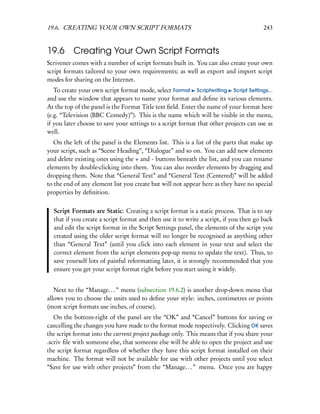 19.6. CREATING YOUR OWN SCRIPT FORMATS                                                 243


19.6 Creating Your Own Script Formats
Scrivener comes with a number of script formats built in. You can also create your own
script formats tailored to your own requirements; as well as export and import script
modes for sharing on the Internet.
   To create your own script format mode, select Format Scriptwriting Script Settings...
and use the window that appears to name your format and deﬁne its various elements.
At the top of the panel is the Format Title text ﬁeld. Enter the name of your format here
(e.g. “Television (BBC Comedy)”). This is the name which will be visible in the menu,
if you later choose to save your settings to a script format that other projects can use as
well.
   On the left of the panel is the Elements list. This is a list of the parts that make up
your script, such as “Scene Heading”, “Dialogue” and so on. You can add new elements
and delete existing ones using the + and - buttons beneath the list, and you can rename
elements by double-clicking into them. You can also reorder elements by dragging and
dropping them. Note that “General Text” and “General Text (Centered)” will be added
to the end of any element list you create but will not appear here as they have no special
properties by deﬁnition.


  Script Formats are Static: Creating a script format is a static process. That is to say
  that if you create a script format and then use it to write a script, if you then go back
  and edit the script format in the Script Settings panel, the elements of the script you
  created using the older script format will no longer be recognised as anything other
  than “General Text” (until you click into each element in your text and select the
  correct element from the script elements pop-up menu to update the text). Thus, to
  save yourself lots of painful reformatting later, it is strongly recommended that you
  ensure you get your script format right before you start using it widely.


   Next to the “Manage. . . ” menu (subsection 19.6.2) is another drop-down menu that
allows you to choose the units used to deﬁne your style: inches, centimetres or points
(most script formats use inches, of course).
   On the bottom-right of the panel are the “OK” and “Cancel” buttons for saving or
cancelling the changes you have made to the format mode respectively. Clicking OK saves
the script format into the current project package only. This means that if you share your
.scriv ﬁle with someone else, that someone else will be able to open the project and use
the script format regardless of whether they have this script format installed on their
machine. The format will not be available for use with other projects until you select
“Save for use with other projects” from the “Manage. . . ” menu. Once you are happy
 