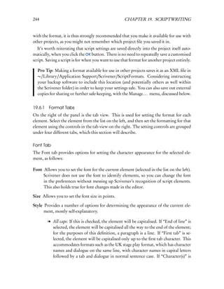 244                                                    CHAPTER 19. SCRIPTWRITING


with the format, it is thus strongly recommended that you make it available for use with
other projects, as you might not remember which project ﬁle you saved it in.
   It’s worth reiterating that script settings are saved directly into the project itself auto-
matically, when you click the OK button. There is no need to repeatedly save a customised
script. Saving a script is for when you want to use that format for another project entirely.

  Pro Tip: Making a format available for use in other projects saves it as an XML ﬁle in
  ∼/Library/Application Support/Scrivener/ScriptFormats. Considering instructing
  your backup software to include this location (and potentially others as well within
  the Scrivener folder) in order to keep your settings safe. You can also save out external
  copies for sharing or further safe-keeping, with the Manage. . . menu, discussed below.


19.6.1   Format Tabs
On the right of the panel is the tab view. This is used for setting the format for each
element. Select the element from the list on the left, and then set the formatting for that
element using the controls in the tab view on the right. The setting controls are grouped
under four different tabs, which this section will describe.

Font Tab
The Font tab provides options for setting the character appearance for the selected ele-
ment, as follows:

Font Allows you to set the font for the current element (selected in the list on the left).
     Scrivener does not use the font to identify elements, so you can change the font
     in the preferences without messing up Scrivener’s recognition of script elements.
     This also holds true for font changes made in the editor.

Size Allows you to set the font size in points.

Style Provides a number of options for determining the appearance of the current ele-
      ment, mostly self-explanatory.

         l All caps: If this is checked, the element will be capitalised. If “End of line” is
           selected, the element will be capitalised all the way to the end of the element;
           for the purposes of this deﬁnition, a paragraph is a line. If “First tab” is se-
           lected, the element will be capitalised only up to the ﬁrst tab character. This
           accommodates formats such as the UK stage play format, which has character
           names and dialogue on the same line, with character names in capital letters
           followed by a tab and dialogue in normal sentence case. If “Character(s)” is
 