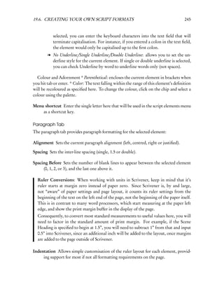 19.6. CREATING YOUR OWN SCRIPT FORMATS                                                  245


           selected, you can enter the keyboard characters into the text ﬁeld that will
           terminate capitalisation. For instance, if you entered a colon in the text ﬁeld,
           the element would only be capitalised up to the ﬁrst colon.
        l No Underline/Single Underline/Double Underline: allows you to set the un-
          derline style for the current element. If single or double underline is selected,
          you can check Underline by word to underline words only (not spaces).

  Colour and Adornment * Parenthetical: encloses the current element in brackets when
you hit tab or enter. * Color: The text falling within the range of this element’s deﬁnition
will be recoloured as speciﬁed here. To change the colour, click on the chip and select a
colour using the palette.

Menu shortcut Enter the single letter here that will be used in the script elements menu
    as a shortcut key.

Paragraph Tab
The paragraph tab provides paragraph formatting for the selected element:

Alignment Sets the current paragraph alignment (left, centred, right or justiﬁed).

Spacing Sets the inter-line spacing (single, 1.5 or double).

Spacing Before Sets the number of blank lines to appear between the selected element
     (0, 1, 2, or 3), and the last one above it.

  Ruler Conversions: When working with units in Scrivener, keep in mind that it’s
  ruler starts at margin zero instead of paper zero. Since Scrivener is, by and large,
  not “aware” of paper settings and page layout, it counts its ruler settings from the
  beginning of the text on the left end of the page, not the beginning of the paper itself.
  This is in contrast to many word processors, which start measuring at the paper left
  edge, and show the print margin buffer in the display of the page.
  Consequently, to convert most standard measurements to useful values here, you will
  need to factor in the standard amount of print margin. For example, if the Scene
  Heading is speciﬁed to begin at 1.5”, you will need to subtract 1” from that and input
  0.5” into Scrivener, since an additional inch will be added to the layout, once margins
  are added to the page outside of Scrivener.

Indentation Allows simple customisation of the ruler layout for each element, provid-
     ing support for most if not all formatting requirements on the page.
 