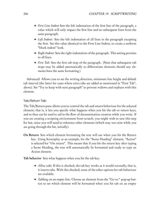 246                                                 CHAPTER 19. SCRIPTWRITING


        l First Line Indent Sets the left indentation of the ﬁrst line of the paragraph, a
          value which will only impact the ﬁrst line and no subsequent lines from the
          same paragraph.
        l Left Indent: Sets the left indentation of all lines in the paragraph excepting
          the ﬁrst. Set this value identical to the First Line Indent, to create a uniform
          “block indent” look.
        l Right Indent: Sets the right indentation of the paragraph. This setting pertains
          to all lines.
        l First Tab: Sets the ﬁrst tab stop of the paragraph. (Note that subsequent tab
          stops may be added automatically to differentiate elements should any ele-
          ments have the same formatting.)

   Advanced: Allows you to set the writing direction, minimum line height and default
tab interval (the latter for cases where extra tabs are added as mentioned in “First Tab”,
above). Set “Try to keep with next paragraph” to prevent widows and orphans with this
element.

Tab/Return Tab
The Tab/Return pane allows you to control the tab and return behaviour for the selected
element; that is, it lets you specify what happens when you hit the tab or return keys,
and so thus can be used to aid in the ﬂow of documentation creation while you write. If
you are creating a scripting environment from scratch, you might wish to save this step
for last, since you will need to reference other elements (which may not exist while you
are going through the list, initially).

On Return Sets which element formatting the text will use when you hit the Return
    key. Using Screenplay as an example, for the “Scene Heading” element, “Action”
    is selected for “On return”. This means that if you hit the return key after typing
    a Scene Heading, the text will automatically be formatted and ready to type an
    Action element.

Tab behavior Sets what happens when you hit the tab key.

        l Allow tabs: If this is checked, the tab key works as it would normally, that is,
          it inserts tabs. With this checked, none of the other options for tab behaviour
          are available.
        l Tabbing on an empty line: Choose an element from the “Go to:” pop-up but-
          ton to set which element will be formatted when you hit tab on an empty
 