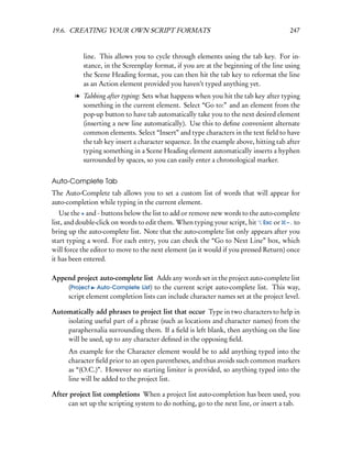 19.6. CREATING YOUR OWN SCRIPT FORMATS                                                247


           line. This allows you to cycle through elements using the tab key. For in-
           stance, in the Screenplay format, if you are at the beginning of the line using
           the Scene Heading format, you can then hit the tab key to reformat the line
           as an Action element provided you haven’t typed anything yet.
        l Tabbing after typing: Sets what happens when you hit the tab key after typing
          something in the current element. Select “Go to:” and an element from the
          pop-up button to have tab automatically take you to the next desired element
          (inserting a new line automatically). Use this to deﬁne convenient alternate
          common elements. Select “Insert” and type characters in the text ﬁeld to have
          the tab key insert a character sequence. In the example above, hitting tab after
          typing something in a Scene Heading element automatically inserts a hyphen
          surrounded by spaces, so you can easily enter a chronological marker.


Auto-Complete Tab
The Auto-Complete tab allows you to set a custom list of words that will appear for
auto-completion while typing in the current element.
   Use the + and - buttons below the list to add or remove new words to the auto-complete
list, and double-click on words to edit them. When typing your script, hit Esc or – . to
bring up the auto-complete list. Note that the auto-complete list only appears after you
start typing a word. For each entry, you can check the “Go to Next Line” box, which
will force the editor to move to the next element (as it would if you pressed Return) once
it has been entered.

Append project auto-complete list Adds any words set in the project auto-complete list
    (Project Auto-Complete List) to the current script auto-complete list. This way,
    script element completion lists can include character names set at the project level.

Automatically add phrases to project list that occur Type in two characters to help in
    isolating useful part of a phrase (such as locations and character names) from the
    paraphernalia surrounding them. If a ﬁeld is left blank, then anything on the line
    will be used, up to any character deﬁned in the opposing ﬁeld.
      An example for the Character element would be to add anything typed into the
      character ﬁeld prior to an open parentheses, and thus avoids such common markers
      as “(O.C.)”. However no starting limiter is provided, so anything typed into the
      line will be added to the project list.

After project list completions When a project list auto-completion has been used, you
     can set up the scripting system to do nothing, go to the next line, or insert a tab.
 