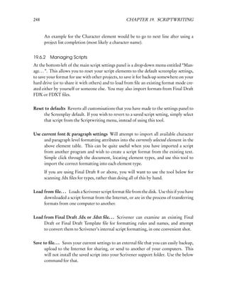 248                                                  CHAPTER 19. SCRIPTWRITING


      An example for the Character element would be to go to next line after using a
      project list completion (most likely a character name).


19.6.2   Managing Scripts
At the bottom-left of the main script settings panel is a drop-down menu entitled “Man-
age. . . ”. This allows you to reset your script elements to the default screenplay settings,
to save your format for use with other projects, to save it for back-up somewhere on your
hard drive (or to share it with others) and to load from ﬁle an existing format mode cre-
ated either by yourself or someone else. You may also import formats from Final Draft
FDX or FDXT ﬁles.


Reset to defaults Reverts all customisations that you have made to the settings panel to
     the Screenplay default. If you wish to revert to a saved script setting, simply select
     that script from the Scriptwriting menu, instead of using this tool.


Use current font & paragraph settings Will attempt to import all available character
     and paragraph level formatting attributes into the currently selected element in the
     above element table. This can be quite useful when you have imported a script
     from another program and wish to create a script format from the existing text.
     Simple click through the document, locating element types, and use this tool to
     import the correct formatting into each element type.
      If you are using Final Draft 8 or above, you will want to use the tool below for
      scanning .fdx ﬁles for types, rather than doing all of this by hand.


Load from ﬁle. . . Loads a Scrivener script format ﬁle from the disk. Use this if you have
     downloaded a script format from the Internet, or are in the process of transferring
     formats from one computer to another.


Load from Final Draft .fdx or .fdxt ﬁle. . . Scrivener can examine an existing Final
     Draft or Final Draft Template ﬁle for formatting rules and names, and attempt
     to convert them to Scrivener’s internal script formatting, in one convenient shot.


Save to ﬁle. . . Saves your current settings to an external ﬁle that you can easily backup,
      upload to the Internet for sharing, or send to another of your computers. This
      will not install the saved script into your Scrivener support folder. Use the below
      command for that.
 