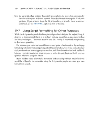 19.7. USING SCRIPT FORMATTING FOR OTHER PURPOSES                                       249


Save for use with other projects Essentially accomplishes the above, but automatically
      installs it into your Scrivener support folder for immediate usage in all of your
      projects. If you wish to share the ﬁle with others, or transfer them to another
      computer, use the Save to ﬁle... option as well as this one.


19.7 Using Script Formatting for Other Purposes
While the Scriptwriting mode has been preconﬁgured and designed for scriptwriting, it
deserves to be mentioned that it is at its heart nothing more than an automated styling
and structural engine. This means it can be used for a variety of purposes having nothing
to do with scriptwriting.
  For instance, you could use it to aid in the transcription of an interview. By setting up
formatting “elements” for each participant in the conversation, you could easily attribute
each portion of text to the appropriate speaker, and if the interview is a back and forth
between two individuals, you could even set it up to alternate back and forth between
speakers whenever you press return.
  If you need to create a structural document, and cascading between structural types
would be of beneﬁt, then consider using the Scriptwriting engine to create you own
format from scratch.
 
