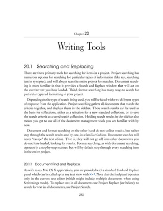 Chapter 20




                          Writing Tools

20.1 Searching and Replacing
There are three primary tools for searching for items in a project. Project searching has
numerous options for searching for particular types of information (like say, searching
just in synopses), and will always scan the entire project for matches. Document search-
ing is more familiar in that it provides a Search and Replace window that will act on
the current text you have loaded. Third, format searching has many ways to search for
particular types of formatting in your project.
   Depending on the type of search being used, you will be faced with two different types
of response from the application. Project searching gathers all documents that match the
criteria together, and displays them in the sidebar. These search results can be used as
the basis for collections, either as a selection for a new standard collection, or to save
the search criteria as a saved search collection. Holding search results in the sidebar also
means you get to use all of the document management tools you are familiar with by
now.
   Document and format searching on the other hand do not collect results, but rather
step through the search results one by one, in a familiar fashion. Document searches will
never “escape” the text editor. That is, they will not go off into other documents you
do not have loaded, looking for results. Format searching, as with document searching,
operates in a step-by-step manner, but will by default step through every matching item
in the entire project.


20.1.1   Document Find and Replace
As with many Mac OS X applications, you are provided with a standard Find and Replace
panel which can be called up in any text view with – F. Note that the ﬁnd panel operates
only in the current text editor (which might include multiple documents when using
Scrivenings mode). To replace text in all documents use Project Replace (see below); to
search for text in all documents, use Project Search.

                                            250
 