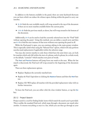 20.1. SEARCHING AND REPLACING                                                          251


   In addition to the buttons available in the panel, there are some keyboard shortcuts
you can learn which can reduce the reliance upon clicking within the panel to carry out
searches.

   l    – G:  ﬁnds the next available match; will wrap around to the top of the document
       if there are no more matches available below the current point.

   l      – G: ﬁnds the previous match; as above, but will wrap around to the bottom of
       the document.

  Additionally, – E can be used to load the currently selected text into the “Find” ﬁeld
without opening the panel. Using this method, you can deﬁne a search term and then
use – G to ﬁnd the next instance of that term without even opening the panel at all.
   While the Find panel is open, you can continue editing in the main project window.
This is especially useful when using the “Selected Text” option, which will only perform
searches (and replacements if applicable) within the selection range.
  You may also restrict matches to only those which have the same letter case, are look
for matches which only fall within the start of a phrase, end of a phrase, be a whole word,
or the default, “contains” which matches even parts of words.
  The Next and Previous buttons will jump from one result to the next. When the last
match is discovered, the Find tool will wrap around to the beginning of the document
again.
  There are three replacement options.

   l Replace: Replaces the currently matched item

   l Replace & Find: Equivalent to clicking the Replace button and then the Next but-
     ton

   l Replace All: Will replace all matches with the provided replacement value with no
     further interaction.

  To leave the Find tool, you can either click the close window button, or tap the Esc
key.

20.1.2 Project Search
Project search is a tool for ﬁnding binder items which match the search you’ve provided.
This is unlike the standard Find tool, which steps through a document one match after
another. It returns everything at once in a list, which you can then go through at your
 