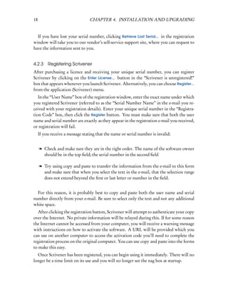 18                                CHAPTER 4. INSTALLATION AND UPGRADING


  If you have lost your serial number, clicking Retrieve Lost Serial... in the registration
window will take you to our vendor’s self-service support site, where you can request to
have the information sent to you.


4.2.3 Registering Scrivener
After purchasing a licence and receiving your unique serial number, you can register
Scrivener by clicking on the Enter License... button in the “Scrivener is unregistered!”
box that appears whenever you launch Scrivener. Alternatively, you can choose Register...
from the application (Scrivener) menu.
   In the “User Name” box of the registration window, enter the exact name under which
you registered Scrivener (referred to as the “Serial Number Name” in the e-mail you re-
ceived with your registration details). Enter your unique serial number in the “Registra-
tion Code” box, then click the Register button. You must make sure that both the user
name and serial number are exactly as they appear in the registration e-mail you received,
or registration will fail.
     If you receive a message stating that the name or serial number is invalid:


     l Check and make sure they are in the right order. The name of the software owner
       should be in the top ﬁeld; the serial number in the second ﬁeld

     l Try using copy and paste to transfer the information from the e-mail to this form
       and make sure that when you select the text in the e-mail, that the selection range
       does not extend beyond the ﬁrst or last letter or number in the ﬁeld.


  For this reason, it is probably best to copy and paste both the user name and serial
number directly from your e-mail. Be sure to select only the text and not any additional
white space.
   After clicking the registration button, Scrivener will attempt to authenticate your copy
over the Internet. No private information will be relayed during this. If for some reason
the Internet cannot be accessed from your computer, you will receive a warning message
with instructions on how to activate the software. A URL will be provided which you
can use on another computer to access the activation code you’ll need to complete the
registration process on the original computer. You can use copy and paste into the forms
to make this easy.
  Once Scrivener has been registered, you can begin using it immediately. There will no
longer be a time limit on its use and you will no longer see the nag box at startup.
 