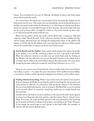 252                                                    CHAPTER 20. WRITING TOOLS


leisure. You can think of it as a way of “ﬁltering” the Binder so that it only shows those
items which match the search.
   As a convenience, the search text you provided will be automatically loaded into the
Find search tool for you. This means you can immediately use the keyboard shortcut to
ﬁnd the next search result within the document, – G. Note however that because Project
Search can operate on many different types of item elements, the search result itself may
not be in the primary editor. It might be a label, or a keyword, instead. In these cases,
  – G will not located the search result for you.

  When you use project search, the results will be placed into a temporary, dedicated
collection called “Search Results”. If the collections interface has been hidden, this fact
will be largely obscured from you (though the background colour of the sidebar will
change, as will the title for the sidebar, at the very top), but the collection will be created,
and can be accessed later so long as you do not run another search.


  Search Results and the Sidebar: Since search results temporarily replace the binder
  in the sidebar, it can initially confusing to ﬁgure out how to get back to the binder.
  When the collection interface is revealed, you can switch back easily by clicking on
  the “Binder” tab, but otherwise you can use the small X button in the sidebar footer,
  or simply tap Esc while in the search ﬁeld to dismiss the search results. For more about
  navigating amongst collections in general, read Using Collections (section 8.3).


   There are two ways to access Project Search. You can either click in the search ﬁeld in
the toolbar, or press   F to place the cursor focus there. If the toolbar has been hidden,
a convenience window will be opened providing the same features as the toolbar search.


  Finding (Almost) Everything: While it may at ﬁrst seem a bit useless to use search to
  ﬁnd everything in the Binder, it can often be useful as searching this way presents your
  entire project in a ﬂat list. In conjunction with sorting by columns in the Outliner,
  this can reveal useful information, such as sorting by Modiﬁed Date to see everything
  you’ve recently edited. To search for everything, simply type in a single asterisk into
  the search bar.
  Another use for this feature can be to combine it with some of the other search options
  to return everything that otherwise matches a speciﬁc criteria. Hence, “almost” every-
  thing. If you leave the scope and ﬁeld options to the most permissive, then searching
  for an asterisk will ﬁnd everything in the project—even things in the Trash. However,
  if you change the search scope to only operate in the Draft folder, for example, an
  asterisk will only return all Draft items.
 