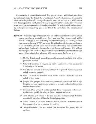 20.1. SEARCHING AND REPLACING                                                              253


   When nothing is entered in the search ﬁeld, greyed out text will inform you of the
current search mode. By default this is “All (Exact Phrase)”, which means all searchable
elements in the project will be analysed with the “exact phrase” operator, which means
that if you type in two words, they will need to appear together in that order. The search
scope, data type, and operator mode can be adjusted via the project search options menu,
by clicking on the magnifying glass to the left of the search ﬁeld. The options are as
follows:

Search In Sets the data type of the search. You can set the search to only query a certain
     type of meta-data or text ﬁeld, rather than everything. You can also search within
     multiple ﬁeld types at once by holding down the Option key and selecting another
     type (though of course if “All” is selected this will only result in changing the type
     to the selected search ﬁeld, you’ll need to use the Option key on a second ﬁeld to
     add another). Option selecting can also be used to turn off an extra ﬁeld without
     disturbing the total selection. If you wish to fully reset the search criteria to a single
     source, either select All, or select any ﬁeld without using the Option key.

        l All: The default search mode. Every available type of searchable ﬁeld will be
          queried for matches.
        l Title: Only the titles of binder items will be searched for. This is similar to
          title ﬁltering in the binder.
        l Text: The text contents of ﬁles and folders will be queried. Note this does not
          include notes and synopsis.
        l Notes: The auxiliary document notes will be searched. Note this does not
          include project notes.
        l Synopsis: The synopsis ﬁeld for each document will be searched. This is any-
          thing that has been typed into the text area of an index card or in the synopsis
          portion of the outliner.
        l Keywords: Only keywords will be searched. Note you can also perform key-
          word searches quickly by using the Project Keywords window.
        l Label: The text (not colour) of the label meta-data will be searched. Note the
          name of this meta-data ﬁeld can be changed per project.
        l Status: The text of the status meta-data will be searched. Note the name of
          this meta-data ﬁeld can be changed per project.
        l Custom-Meta-Data: The text values (not meta-data ﬁeld name) will be
          searched.
 