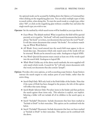 254                                                CHAPTER 20. WRITING TOOLS


      An optional mode can be accessed by holding down the Option or Command key
      when clicking on the magnifying glass icon. You can select multiple types of data
      to search within, when doing this. To reset the search mode to a single type, either
      select “All”, or click on the magnifying glass without a modiﬁer key and select the
      single search type you wish to use.

Operator Set the method by which search terms will be handled as you type them in.

        l Exact Phrase: The default method. What is typed into the ﬁeld will be queried
          precisely as it is typed in. “the book” will only match documents that have the
          phrase “the book” as written, not documents that just have the word “book”.
          It will also return documents that contain “the books”. For exclusive match-
          ing, use Whole Word (below).
        l All Words: Every word entered into the search ﬁeld must appear in the se-
          lected data type. Documents which only match some of the words will not
          be returned. Words can be entered in any order. Analogous to logical AND.
        l Any Word: Queried documents must contain at least one of the words typed
          into the search ﬁeld. Analogous to logical OR.
        l Whole Word: Unlike any of the above search methods, the term supplied will
          only match whole words. A search for “Jo” will only return documents with
          that word, not documents that also contain “Joseph”.

Options Provides a few extra options, as well as searching scope limiters. Scope limiters
     instruct the search engine to only analyse parts of your binder, rather than the
     entire thing.

        l Search Draft Only: Will only look in the Draft folder of the binder. Note that
          if the name of Draft has been changed in the project, the title of this option
          will reﬂect that name change.
        l Search Binder Selection Only: Pre-select items in the binder and then perform
          the search against those items only. This selection is explicit, not implicit.
          Selecting a folder will not include all of its children in the search query as
          well.
        l Search “Included” Documents: Include documents that have been marked as
          “Include in Draft” in their meta-data. This option can be combined with the
          below.
        l Search “Excluded” Documents: Include documents that have not been marked
          as “Include in Draft” in their meta-data. This option can be combined with
          the above.
 