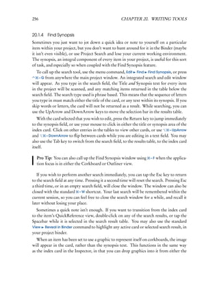 256                                                  CHAPTER 20. WRITING TOOLS


20.1.4 Find Synopsis
Sometimes you just want to jot down a quick idea or note to yourself on a particular
item within your project, but you don’t want to hunt around for it in the Binder (maybe
it isn’t even visible), or use Project Search and lose your current working environment.
The synopsis, an integral component of every item in your project, is useful for this sort
of task, and especially so when coupled with the Find Synopsis feature.
   To call up the search tool, use the menu command, Edit Find Find Synopsis, or press
    – G from anywhere the main project window. An integrated search and edit window
will appear. As you type in the search ﬁeld, the Title and Synopsis text for every item
in the project will be scanned, and any matching items returned in the table below the
search ﬁeld. The search type used is phrase based. This means that the sequence of letters
you type in must match either the title of the card, or any text within its synopsis. If you
skip words or letters, the card will not be returned as a result. While searching, you can
use the UpArrow and DownArrow keys to move the selection bar in the results table.
   With the card selected that you wish to edit, press the Return key to jump immediately
to the synopsis ﬁeld, or use your mouse to click in either the title or synopsis area of the
index card. Click on other entries in the tables to view other cards, or use       – UpArrow
and      – DownArrow to ﬂip between cards while you are editing in a text ﬁeld. You may
also use the Tab key to switch from the search ﬁeld, to the results table, to the index card
itself.

  Pro Tip: You can also call up the Find Synopsis window using         – F when the applica-
  tion focus is in either the Corkboard or Outliner view.

   If you wish to perform another search immediately, you can tap the Esc key to return
to the search ﬁeld at any time. Pressing it a second time will reset the search. Pressing Esc
a third time, or in an empty search ﬁeld, will close the window. The window can also be
closed with the standard – W shortcut. Your last search will be remembered within the
current session, so you can feel free to close the search window for a while, and recall it
later without losing your place.
   Sometimes a quick note isn’t enough. If you want to transition from the index card
to the item’s QuickReference view, double-click on any of the search results, or tap the
Spacebar while it is selected in the search result table. You may also use the standard
View Reveal in Binder command to highlight any active card or selected search result, in
your project binder.
   When an item has been set to use a graphic to represent itself on corkboards, the image
will appear in the card, rather than the synopsis text. This functions in the same way
as the index card in the Inspector, in that you can drop graphics into it from either the
 
