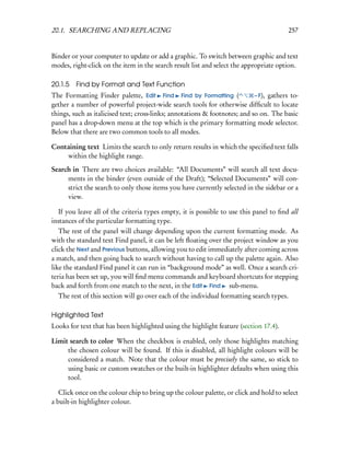 20.1. SEARCHING AND REPLACING                                                            257


Binder or your computer to update or add a graphic. To switch between graphic and text
modes, right-click on the item in the search result list and select the appropriate option.

20.1.5 Find by Format and Text Function
The Formatting Finder palette, Edit Find Find by Formatting (               – F), gathers to-
gether a number of powerful project-wide search tools for otherwise difﬁcult to locate
things, such as italicised text; cross-links; annotations & footnotes; and so on. The basic
panel has a drop-down menu at the top which is the primary formatting mode selector.
Below that there are two common tools to all modes.

Containing text Limits the search to only return results in which the speciﬁed text falls
    within the highlight range.
Search in There are two choices available: “All Documents” will search all text docu-
     ments in the binder (even outside of the Draft); “Selected Documents” will con-
     strict the search to only those items you have currently selected in the sidebar or a
     view.

   If you leave all of the criteria types empty, it is possible to use this panel to ﬁnd all
instances of the particular formatting type.
   The rest of the panel will change depending upon the current formatting mode. As
with the standard text Find panel, it can be left ﬂoating over the project window as you
click the Next and Previous buttons, allowing you to edit immediately after coming across
a match, and then going back to search without having to call up the palette again. Also
like the standard Find panel it can run in “background mode” as well. Once a search cri-
teria has been set up, you will ﬁnd menu commands and keyboard shortcuts for stepping
back and forth from one match to the next, in the Edit Find sub-menu.
   The rest of this section will go over each of the individual formatting search types.

Highlighted Text
Looks for text that has been highlighted using the highlight feature (section 17.4).

Limit search to color When the checkbox is enabled, only those highlights matching
     the chosen colour will be found. If this is disabled, all highlight colours will be
     considered a match. Note that the colour must be precisely the same, so stick to
     using basic or custom swatches or the built-in highlighter defaults when using this
     tool.

   Click once on the colour chip to bring up the colour palette, or click and hold to select
a built-in highlighter colour.
 