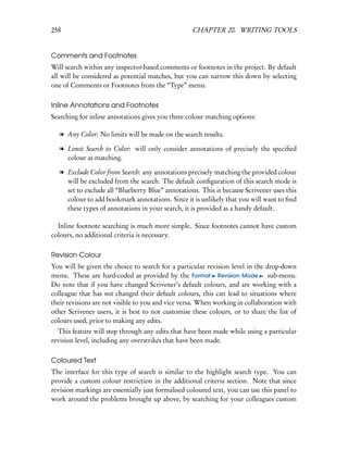 258                                                CHAPTER 20. WRITING TOOLS


Comments and Footnotes
Will search within any inspector-based comments or footnotes in the project. By default
all will be considered as potential matches, but you can narrow this down by selecting
one of Comments or Footnotes from the “Type” menu.

Inline Annotations and Footnotes
Searching for inline annotations gives you three colour matching options:

  l Any Color: No limits will be made on the search results.

  l Limit Search to Color: will only consider annotations of precisely the speciﬁed
    colour as matching.

  l Exclude Color from Search: any annotations precisely matching the provided colour
    will be excluded from the search. The default conﬁguration of this search mode is
    set to exclude all “Blueberry Blue” annotations. This is because Scrivener uses this
    colour to add bookmark annotations. Since it is unlikely that you will want to ﬁnd
    these types of annotations in your search, it is provided as a handy default.

  Inline footnote searching is much more simple. Since footnotes cannot have custom
colours, no additional criteria is necessary.

Revision Colour
You will be given the choice to search for a particular revision level in the drop-down
menu. These are hard-coded as provided by the Format Revision Mode sub-menu.
Do note that if you have changed Scrivener’s default colours, and are working with a
colleague that has not changed their default colours, this can lead to situations where
their revisions are not visible to you and vice versa. When working in collaboration with
other Scrivener users, it is best to not customise these colours, or to share the list of
colours used, prior to making any edits.
  This feature will step through any edits that have been made while using a particular
revision level, including any overstrikes that have been made.

Coloured Text
The interface for this type of search is similar to the highlight search type. You can
provide a custom colour restriction in the additional criteria section. Note that since
revision markings are essentially just formalised coloured text, you can use this panel to
work around the problems brought up above, by searching for your colleagues custom
 