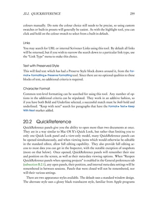 20.2. QUICKREFERENCE                                                                    259


colours manually. Do note the colour choice still needs to be precise, so using custom
swatches or built-in presets will generally be easiest. As with the highlight tool, you can
click and hold on the colour swatch to select from a built-in default.


Links
You may search for URL or internal Scrivener Links using this tool. By default all links
will be returned, but if you wish to narrow the search down to a particular link type, use
the “Link Type” menu to make this choice.


Text with Preserved Style
This will ﬁnd text which has had a Preserve Style block drawn around it, from the For-
mat Formatting Preserve Formatting tool. Since there are no optional qualities to these
blocks of text, no additional criteria is required.


Character Format
Common text-level formatting can be searched for using this tool. Any number of op-
tions in the additional criteria can be stipulated. They work in an additive fashion, so
if you have both Bold and Underline selected, a successful match must be both bold and
underlined. “Keep with next” search for paragraphs that have the Format Text Keep
With Next marker added.



20.2 QuickReference
QuickReference panels give you the ability to open more than two documents at once.
They are in a way similar to Mac OS X’s Quick Look, but rather than limiting you to
only one Quick Look panel and a view-only model, many QuickReference panels can
be opened simultaneously, and when viewing items which would otherwise be editable
in the standard editor, allow full editing capability. They also provide full editing ac-
cess to most data you can get in the Inspector, with the notable exception of snapshots
(more on that below). Once opened, QuickReference panels will remember their size
and position on the screen, as well as their meta-data viewing options. When “Reopen
QuickReference panels when opening projects” is enabled in the General preferences tab
(subsection B.2.1), any open panels, their position, and internal meta-data settings will be
remembered in between sessions. Panels that were closed will not be remembered, nor
will their various settings.
  There are two appearance styles available. The default uses a standard window design.
The alternate style uses a glossy black translucent style, familiar from Apple programs
 