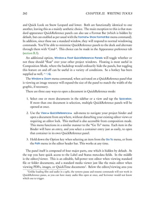 260                                                     CHAPTER 20. WRITING TOOLS


and Quick Look on Snow Leopard and lower. Both are functionally identical to one
another, leaving this as a mainly aesthetic choice. The main exception to this is that stan-
dard appearance QuickReference panels can also use a Format Bar (which is hidden by
default, but can enabled as per usual with the Format Show Format Bar menu command).
In addition, since these use a standard window, they will respond to normal windowing
commands. You’ll be able to minimise QuickReference panels to the dock and alternate
through them with ‘Cmd-“. This choice can be made in the Appearance preference tab
(section B.3).
  An additional option, Window Float QuickReference Panels will toggle whether or
not these should “ﬂoat” over your other project windows. Floating is most useful in
Composition Mode, where the backdrop would ordinarily hide the panels, but toggling
this feature on and off can be useful in a variety of conditions. So a hotkey has been
supplied as well,   Q.
   The Window Zoom menu command, when activated on a QuickReference panel that
is viewing an image resource will expand the size of the panel to match the width of the
graphic, if necessary.
  There are three easy ways to open a document in QuickReference mode:

   1. Select one or more documents in the sidebar or a view and tap the Spacebar.
      If more than one document is selection, multiple QuickReference panels will be
      opened at once.

   2. Use the View QuickReference sub-menu to navigate your project binder and
      open a document from anywhere, without disturbing your existing editor views or
      requiring an editor lock. This method is also accessible from composition mode.
      This menu functions in a similar manner to the “Go To” menu. Each item in the
      Binder will have an entry, and you select a container entry just as easily, to open
      that container in its own QuickReference panel.

   3. Hold down the Option key when selecting an item from the Go To menu, or from
      the Path menu in the editor header bar. This works at any time.

   The panel itself is composed of four major parts, one which is hidden by default. At
the top you have quick access to the Label and Status meta-data ﬁelds. In the middle
is the editor/viewer. This is an editable, full-power text editor when viewing standard
ﬁle or folder documents, and a standard media viewer just like the main editor when
viewing PDFs, images, or QuickTime documents1 . Below the editor/viewing area you
      1
    Unlike loading ﬁlm and audio in a split, the remove pause and resume commands will not work in
QuickReference panes, as you can have many audio ﬁles open at once, and Scrivener would not know
which one to trigger.
 