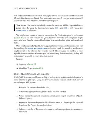 20.2. QUICKREFERENCE                                                                   261


will ﬁnd a compact footer bar which will display a word and character count for standard
ﬁle or folder documents. Beside that, a drop-down menu will give you access to most if
document meta-data otherwise provided in the Inspector.

  Text Zoom: You can independently zoom the text scale within a QuickReference
  panel, either by using the keyboard shortcuts, – , and    – . or by using the
  View Zoom       sub-menu.

   You might want to take a moment to examine the Navigation pane in preferences
(section B.6) to see how you can use QuickReference panels to open things you might
otherwise have thought you could only open in standard editor splits, such as clicked
links.
  Once you have closed a QuickReference panel, for the remainder of your session it will
be saved into the Window Closed Panels sub-menu, much like a modern web browser
might save all of the tabs you have recently closed. This way, you can feel free to close
QuickReference windows whenever you are immediately done with them, as they will
remain easily accessible to you within that session.
  See also:

  l Inspector (chapter 18)

  l Meta-Data Types (section 10.1)


20.2.1 QuickReference Mini-Inspector
Each QuickReference panel has the ability to load up key components of the inspector’s
meta-data into a split view. Using the drop-down menu, you can select which type of
meta-data you wish to view:

   1. Synopsis: the content of the index card

   2. Picture: the representational graphic if one has been selected

   3. Notes: standard document notes (you cannot access project notes from a Quick-
      Reference panel)

   4. Keywords: document keywords; this table also serves as a drop-target for keyword
      drags from the Project Keywords window.

   5. References: the list of document references; as with notes, project references cannot
      be viewed.
 