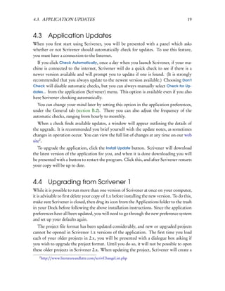 4.3. APPLICATION UPDATES                                                                   19


4.3        Application Updates
When you ﬁrst start using Scrivener, you will be presented with a panel which asks
whether or not Scrivener should automatically check for updates. To use this feature,
you must have a connection to the Internet.
  If you click Check Automatically, once a day when you launch Scrivener, if your ma-
chine is connected to the internet, Scrivener will do a quick check to see if there is a
newer version available and will prompt you to update if one is found. (It is strongly
recommended that you always update to the newest version available.) Choosing Don’t
Check will disable automatic checks, but you can always manually select Check for Up-
dates... from the application (Scrivener) menu. This option is available even if you also
have Scrivener checking automatically.
  You can change your mind later by setting this option in the application preferences,
under the General tab (section B.2). There you can also adjust the frequency of the
automatic checks, ranging from hourly to monthly.
   When a check ﬁnds available updates, a window will appear outlining the details of
the upgrade. It is recommended you brief yourself with the update notes, as sometimes
changes in operation occur. You can view the full list of changes at any time on our web
site2 .
  To upgrade the application, click the Install Update button. Scrivener will download
the latest version of the application for you, and when it is done downloading you will
be presented with a button to restart the program. Click this, and after Scrivener restarts
your copy will be up to date.


4.4        Upgrading from Scrivener 1
While it is possible to run more than one version of Scrivener at once on your computer,
it is advisable to ﬁrst delete your copy of 1.x before installing the new version. To do this,
make sure Scrivener is closed, then drag its icon from the Applications folder to the trash
in your Dock before following the above installation instructions. Since the application
preferences have all been updated, you will need to go through the new preference system
and set up your defaults again.
  The project ﬁle format has been updated considerably, and new or upgraded projects
cannot be opened in Scrivener 1.x versions of the application. The ﬁrst time you load
each of your older projects in 2.x, you will be presented with a dialogue box asking if
you wish to upgrade the project format. Until you do so, it will not be possible to open
these older projects in Scrivener 2.x. When updating the project, Scrivener will create a
   2
       http://www.literatureandlatte.com/scrivChangeList.php
 