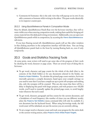262                                               CHAPTER 20. WRITING TOOLS


  6. Comments & Footnotes: this is the only view that will pop-up on its own if you
     add a comment or footnote while writing in the editor. This pane works identically
     to its inspector counter-part.

20.2.2 Using QuickReference Panels in Composition Mode
Since by default, QuickReference Panels ﬂoat over the Scrivener interface, they will re-
main visible even when entering composition mode, making them useful for bringing ref-
erence material into this dedicated writing environment. Additionally, you can open new
QuickReference panels while in composition, by accessing the View QuickReference
sub-menu.
   If you have ﬂoating turned off, QuickReference panels will act like other windows
in that clicking anywhere in the composition interface will hide them. You can bring
all QuickReference panels back to the front by turning ﬂoating back on, even if only
temporarily.


20.3 Goals and Statistics Tracking Tools
At some point, most writers will need to get some idea of the progress of their work
by checking the word, character or page count. There are several ways of doing this in
Scrivener:

  l To get word, character and page counts for the whole of the draft (that is, the
    contents of the Draft folder) or for any documents selected in the binder, use
    Project Project Statistics. To calculate the printed page count statistics, Scrivener
    internally generates a compile document, based upon your compile settings—so
    you need to note that if you have compile set up to print off synopses and nothing
    else, only the synopses will be counted. This can also mean that there will be a
    delay in displaying this panel with larger projects, and with projects over 100,000
    words, you’ll need to manually update the printed page count, to avoid lengthy
    waits whenever the tool is used.

  l To get word, character, paragraph and line counts for the current document, and
    a breakdown of word frequency (the number of times you use different words),
    select the Project Text Statistics menu command (this will only be available if a
    text document has the keyboard focus). When using Scrivenings mode, the full
    word count will be tabulated, not just the section you are currently editing.

  l To set a target word or character count and track your progress for the entire draft
    or the current writing session, select Project Show (Hide) Project Targets.
 