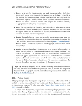 20.3. GOALS AND STATISTICS TRACKING TOOLS                                              263


  l To set a target word or character count and track your progress for a single doc-
    ument, click on the target button in the bottom-right of the footer view (this is
    not available in scriptwriting mode, though, where word and character counts are
    rarely useful anyway). See information on the footer bar for more information.
    You can also use the Outliner to view the Total Progress and Total Goal columns,
    to aggregate statistics for group of documents.

  l To get the word or character count for a selection of text, select some text in a
    document and examine the footer bar of the editor. The word and character count
    will appear in blue text. When there is no selection, this area will be used to count
    the entire document or Scrivenings session.

  l To view the word, character counts and targets for several documents at once, use
    the outliner view and make visible the appropriate columns by clicking on the
    ”>>” button in the outliner column bar(or by selecting View Outliner Columns).
    You can use the “Total Words” column to collect aggregate counts for items which
    have children.

  l To view a combined word and character count of an arbitrary selection of docu-
    ments, use the outliner or corkboard to select several documents, and then Ctrl-
    click on the selection. The combined word and character count for those docu-
    ments will appear greyed-out at the bottom of the contextual menu. Note this
    method only counts texts within the actual selection, not the implied selection in
    the case of children beneath the selected items. To count them too, disclose the
    items in the outliner and select them along with their parent items.

  Usage Tip: The word frequency tool in Text Statistics only counts text within a cur-
  rent view, which can include a Scrivenings session. Thus, to perform this analysis on
  the entire Draft or large portions of it, create a Scrivenings session ﬁrst, and then use
  the Project Text Statistics tool.


20.3.1   Project Targets
The project targets panel allows you to set goals for your writing—either for the Draft as
a whole or for the number of words you want to write during the current session—and
to check on your progress. To bring it up, select Project Show Project Targets or press
    – T to toggle its display.
  The targets panel displays two progress bars: one showing the progress of the draft
and the other showing the progress of the current session, , which you can optionally
instruct Scrivener to reset for you at the end of every day. Using this panel, you can set
 
