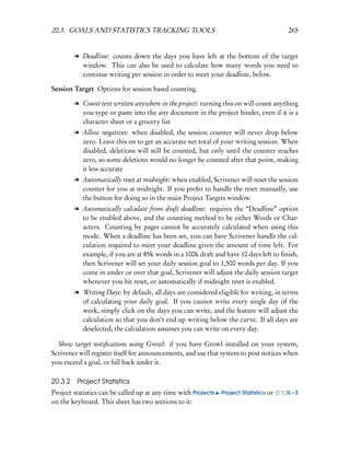 20.3. GOALS AND STATISTICS TRACKING TOOLS                                               265


        l Deadline: counts down the days you have left at the bottom of the target
          window. This can also be used to calculate how many words you need to
          continue writing per session in order to meet your deadline, below.

Session Target Options for session based counting.

        l Count text written anywhere in the project: turning this on will count anything
          you type or paste into the any document in the project binder, even if it is a
          character sheet or a grocery list
        l Allow negatives: when disabled, the session counter will never drop below
          zero. Leave this on to get an accurate net total of your writing session. When
          disabled, deletions will still be counted, but only until the counter reaches
          zero, so some deletions would no longer be counted after that point, making
          it less accurate
        l Automatically reset at midnight: when enabled, Scrivener will reset the session
          counter for you at midnight. If you prefer to handle the reset manually, use
          the button for doing so in the main Project Targets window.
        l Automatically calculate from draft deadline: requires the “Deadline” option
          to be enabled above, and the counting method to be either Words or Char-
          acters. Counting by pages cannot be accurately calculated when using this
          mode. When a deadline has been set, you can have Scrivener handle the cal-
          culation required to meet your deadline given the amount of time left. For
          example, if you are at 85k words in a 100k draft and have 10 days left to ﬁnish,
          then Scrivener will set your daily session goal to 1,500 words per day. If you
          come in under or over that goal, Scrivener will adjust the daily session target
          whenever you hit reset, or automatically if midnight reset is enabled.
        l Writing Days: by default, all days are considered eligible for writing, in terms
          of calculating your daily goal. If you cannot write every single day of the
          week, simply click on the days you can write, and the feature will adjust the
          calculation so that you don’t end up writing below the curve. If all days are
          deselected, the calculation assumes you can write on every day.

  Show target notiﬁcations using Growl: if you have Growl installed on your system,
Scrivener will register itself for announcements, and use that system to post notices when
you exceed a goal, or fall back under it.

20.3.2 Project Statistics
Project statistics can be called up at any time with Projects   Project Statistics or   –S
on the keyboard. This sheet has two sections to it:
 