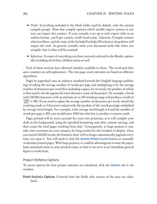266                                                 CHAPTER 20. WRITING TOOLS


   l Draft: Everything included in the Draft folder (and by default, only the current
     compile group). Note that compile options which modify export content in any
     way can impact this counter. If your compile is set up to only export titles in an
     outline format, you’ll get a pretty small word count. Likewise, Compile content
     selection ﬁlters, and the state of the Include/Exclude/All selection drop-down will
     impact the total. In general, consider what your document looks like when you
     compile: that is what will be counted.

   l Selection: A count of everything you have currently selected in the Binder, option-
     ally including all of their children items as well.

   Each of these sections have identical statistics available to them. The word and char-
acter counters are self-explanatory. The two page count estimates are based on different
algorithms.
   Pages by paperback uses an industry standard formula (for English language publish-
ing) of taking the average number of words per page and multiplying it by the average
number of characters per word (ﬁve including a space, for six total), the product of which
is then used to divide against the total character count of the project. By example, a book
with 720,000 characters with an estimate set to 250 words per page will produce a result of
720000
 250·6
       = 480. If you need to adjust the average number of characters per word, switch the
counting mode to Characters and provide the product of the words-per-page multiplied
by average word length. For example, if the average word length is 8 and the number of
words per page is 200, you would enter 1600 into this box to produce a custom result.
  Pages printed will be more accurate for your own printouts, as it will compile your
draft in the background, using the speciﬁed formatting and other content settings, and
then count the total pages resulting from that. Consequently, in large projects it may
take a few moments (or even minutes, for long works) for this window to display. Once
you exceed 100,000 words, the Statistics sheet will no longer automatically paginate every
time you open it. You will need to click the Update Printed Counts button to manually
recalculate printed pages. With large projects, it could be advantageous to tune the paper-
back estimated count to your printed count, so that it can serve as an immediate general
ﬁgure to work from.

Project Statistics Options
To access options for how project statistics are calculated, click the Options tab in the
window.

Draft Statistics Options Controls how the Draft only section of the stats are calcu-
     lated.
 