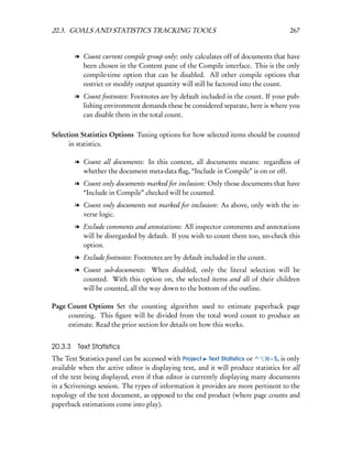 20.3. GOALS AND STATISTICS TRACKING TOOLS                                              267


         l Count current compile group only: only calculates off of documents that have
           been chosen in the Content pane of the Compile interface. This is the only
           compile-time option that can be disabled. All other compile options that
           restrict or modify output quantity will still be factored into the count.
         l Count footnotes: Footnotes are by default included in the count. If your pub-
           lishing environment demands these be considered separate, here is where you
           can disable them in the total count.

Selection Statistics Options Tuning options for how selected items should be counted
      in statistics.

         l Count all documents: In this context, all documents means: regardless of
           whether the document meta-data ﬂag, “Include in Compile” is on or off.
         l Count only documents marked for inclusion: Only those documents that have
           “Include in Compile” checked will be counted.
         l Count only documents not marked for inclusion: As above, only with the in-
           verse logic.
         l Exclude comments and annotations: All inspector comments and annotations
           will be disregarded by default. If you wish to count them too, un-check this
           option.
         l Exclude footnotes: Footnotes are by default included in the count.
         l Count sub-documents: When disabled, only the literal selection will be
           counted. With this option on, the selected items and all of their children
           will be counted, all the way down to the bottom of the outline.

Page Count Options Set the counting algorithm used to estimate paperback page
     counting. This ﬁgure will be divided from the total word count to produce an
     estimate. Read the prior section for details on how this works.


20.3.3    Text Statistics
The Text Statistics panel can be accessed with Project Text Statistics or      – S, is only
available when the active editor is displaying text, and it will produce statistics for all
of the text being displayed, even if that editor is currently displaying many documents
in a Scrivenings session. The types of information it provides are more pertinent to the
topology of the text document, as opposed to the end product (where page counts and
paperback estimations come into play).
 