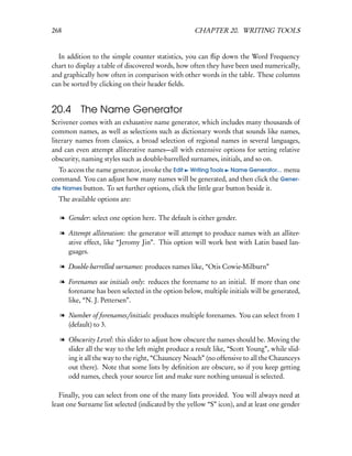 268                                                 CHAPTER 20. WRITING TOOLS


  In addition to the simple counter statistics, you can ﬂip down the Word Frequency
chart to display a table of discovered words, how often they have been used numerically,
and graphically how often in comparison with other words in the table. These columns
can be sorted by clicking on their header ﬁelds.


20.4      The Name Generator
Scrivener comes with an exhaustive name generator, which includes many thousands of
common names, as well as selections such as dictionary words that sounds like names,
literary names from classics, a broad selection of regional names in several languages,
and can even attempt alliterative names—all with extensive options for setting relative
obscurity, naming styles such as double-barrelled surnames, initials, and so on.
  To access the name generator, invoke the Edit Writing Tools Name Generator... menu
command. You can adjust how many names will be generated, and then click the Gener-
ate Names button. To set further options, click the little gear button beside it.
  The available options are:

   l Gender: select one option here. The default is either gender.

   l Attempt alliteration: the generator will attempt to produce names with an alliter-
     ative effect, like “Jeromy Jin”. This option will work best with Latin based lan-
     guages.

   l Double-barrelled surnames: produces names like, “Otis Cowie-Milburn”

   l Forenames use initials only: reduces the forename to an initial. If more than one
     forename has been selected in the option below, multiple initials will be generated,
     like, “N. J. Pettersen”.

   l Number of forenames/initials: produces multiple forenames. You can select from 1
     (default) to 3.

   l Obscurity Level: this slider to adjust how obscure the names should be. Moving the
     slider all the way to the left might produce a result like, “Scott Young”, while slid-
     ing it all the way to the right, “Chauncey Noach” (no offensive to all the Chaunceys
     out there). Note that some lists by deﬁnition are obscure, so if you keep getting
     odd names, check your source list and make sure nothing unusual is selected.

   Finally, you can select from one of the many lists provided. You will always need at
least one Surname list selected (indicated by the yellow “S” icon), and at least one gender
 