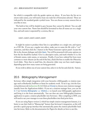 20.5. BIBLIOGRAPHY MANAGEMENT                                                              269


list which is compatible with the gender option set above. If you have the list set to
return male names, you will need at least one male list of forenames selected. These are
indicated by the standard gender symbol icons. You can choose as many sources lists as
you like at once.
   The built-in lists will be shaded in grey because they cannot be deleted. You can add
your own custom lists. Name lists should be formatted so that all names are on a single
line, and each name is separated by a comma, like so:


      name1,name2,name3,name4,name5


   It might be easiest to produce these lists in a spreadsheet on a single row, and export
as a CSV ﬁle. If you use a regular text editor, make sure to name the ﬁle with a “.csv”
extension, and then click the + button in the Name Generator option panel. Locate the
ﬁle in the chooser dialogue and click Open. You will be presented with some options on
how the list should be marked. Give it a descriptive name, and mark whether it is a list
of female names, male names, or surnames. Finally, if you have ordered list from most
common to most obscure (at the end of the list), check this box to enable the Obscurity
Level slider. Note that in small lists, the obscurity slider may not have much impact,
depending upon how many names are being generated.
  If you wish to delete one of your custom lists, select it in the list and click the - button.




20.5 Bibliography Management
Scrivener offers simple integration with your favourite a bibliography or citation man-
ager such as Bookends, EndNote or Sente for academic work. To set it up, visit the Gen-
eral preferences tab (subsection B.2.6) Click on Choose to choose your citations manager
(usually from the Applications folder). If you set a citations manager here, you can hit
  – Y (or Format Bibliography       Citations...) to launch your bibliography application
and bring it to the front automatically. You can then use your bibliography/citations
application to paste a citation placeholder into Scrivener. After compiling to RTF, you
will need to use your manager to scan these placeholders into ﬁnal print form.
   If you are using Papers version 2, which has simple citation management features, it is
better to use their built in “Manuscript” feature than Scrivener’s integration, as this will
provide a quick pop-up interface that automatically pastes the citation placeholder back
into Scrivener. Refer to the documentation for Papers for details on how to use this.
 
