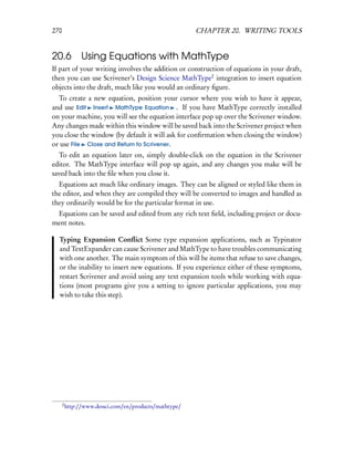 270                                                     CHAPTER 20. WRITING TOOLS


20.6 Using Equations with MathType
If part of your writing involves the addition or construction of equations in your draft,
then you can use Scrivener’s Design Science MathType2 integration to insert equation
objects into the draft, much like you would an ordinary ﬁgure.
  To create a new equation, position your cursor where you wish to have it appear,
and use Edit Insert MathType Equation . If you have MathType correctly installed
on your machine, you will see the equation interface pop up over the Scrivener window.
Any changes made within this window will be saved back into the Scrivener project when
you close the window (by default it will ask for conﬁrmation when closing the window)
or use File Close and Return to Scrivener.
   To edit an equation later on, simply double-click on the equation in the Scrivener
editor. The MathType interface will pop up again, and any changes you make will be
saved back into the ﬁle when you close it.
  Equations act much like ordinary images. They can be aligned or styled like them in
the editor, and when they are compiled they will be converted to images and handled as
they ordinarily would be for the particular format in use.
 Equations can be saved and edited from any rich text ﬁeld, including project or docu-
ment notes.

  Typing Expansion Conﬂict Some type expansion applications, such as Typinator
  and TextExpander can cause Scrivener and MathType to have troubles communicating
  with one another. The main symptom of this will be items that refuse to save changes,
  or the inability to insert new equations. If you experience either of these symptoms,
  restart Scrivener and avoid using any text expansion tools while working with equa-
  tions (most programs give you a setting to ignore particular applications, you may
  wish to take this step).




      2
          http://www.dessci.com/en/products/mathtype/
 