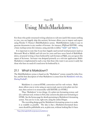 Chapter 21




                 Using MultiMarkdown
For those who prefer structural writing solutions to rich text (and if this means nothing
to you, you can happily skip this section), Scrivener allows you to import and export
using Fletcher T. Penney’s MultiMarkdown syntax. MultiMarkdown makes it easy to
generate documents in any number of formats - for instance, LTEXand XHTML - using
                                                                A

a basic markup syntax (for instance, using asterisks to deﬁne **bold** and *italics*).
  It is important to note that if you have happily used normal word processors (such as
Microsoft Word or Mellel) and rich text for years and have never heard of MultiMark-
down, structural writing or been bothered by such formats as LTEX, you can ignore this
                                                              A

aspect of Scrivener. Scrivener was designed primarily as a rich text application; Multi-
Markdown is implemented in such a way that those who want it can access it easily but
those who have no need of it need never be bothered by it.


21.1         What is Markdown?
The MultiMarkdown syntax is based on the “Markdown” syntax created by John Gru-
ber, and the best description of what Markdown is comes from his Markdown web site,
Daring Fireball1 :

            Markdown is a text-to-HTML conversion tool for web writers. Mark-
        down allows you to write using an easy-to-read, easy-to-write plain text for-
        mat, then convert it to structurally valid XHTML (or HTML).
            Thus, ‘Markdown’ is two things: (1) a plain text formatting syntax; and
        (2) a software tool, written in Perl, that converts the plain text formatting to
        HTML. See the Syntax page for details pertaining to Markdown’s formatting
        syntax. You can try it out, right now, using the online Dingus.
            The overriding design goal for Markdown’s formatting syntax is to make
        it as readable as possible. The idea is that a Markdown-formatted docu-
        ment should be publishable as-is, as plain text, without looking like it’s been
   1
       http://daringﬁreball.net/projects/markdown/

                                                271
 