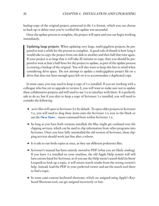 20                                CHAPTER 4. INSTALLATION AND UPGRADING


backup copy of the original project, preserved in the 1.x format, which you can choose
to back up or delete once you’ve veriﬁed the update was successful.
  Once the update process is complete, the project will open and you can begin working
immediately.

     Updating large projects: When updating very large, multi-gigabyte projects, be pre-
     pared to wait a while for the process to complete. A good rule of thumb is how long it
     would take to copy the project from one disk to another and then half that time again.
     If your project is so large that it will take 20 minutes to copy, then you should be pre-
     pared to wait at least a half hour for the project to update, as part of the update process
     is creating a backup of the original. You will also want to keep this fact in mind when
     considering drive space. Do not attempt to update a multi-gigabyte project ﬁle on a
     drive that does not have enough space left on it to accommodate a duplicated copy.

   In some cases, you may need to keep a copy of 1.x installed. If you are working with a
colleague who has yet to upgrade to version 2, you will want to make sure not to update
these collaborative projects and will need to use 1.x to interface with them. It is perfectly
safe to do so, but if you elect to keep a copy of Scrivener 1.x installed, you will need to
consider the following:

     l .scriv ﬁles will open in Scrivener 2.x by default. To open older projects in Scrivener
       1.x, you will need to drag these items onto the Scrivener 1.x icon in the Dock or
       use the File Open... menu command from within Scrivener 1.x.

     l So long as you have both versions installed, the Mac might get confused over the
       clipping services, which can be used to clip information from other programs into
       Scrivener. Once you have fully uninstalled the old version of Scrivener, these clip-
       ping services should work just ﬁne after a reboot.

     l It is safe to run both copies at once, as they use different preference ﬁles.

     l Scrivener’s manual has been entirely moved to PDF (what you are likely reading).
       If you leave 1.x installed on your machine, the old Apple Help system will still
       have entries listed for Scrivener, so if you use the Help menu’s search ﬁeld (in Snow
       Leopard) to look up a topic, it will return search results from the wrong version’s
       help. Instead, load the PDF in your preferred viewer and use the search tool there
       to ﬁnd a topic.

     l In some cases custom keyboard shortcuts, which are assigned using Apple’s Key-
       board Shortcuts tool, can get assigned incorrectly or lost.
 