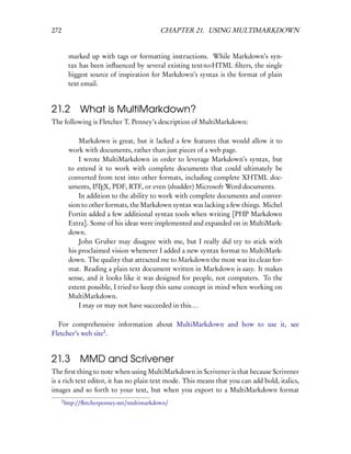 272                                           CHAPTER 21. USING MULTIMARKDOWN


           marked up with tags or formatting instructions. While Markdown’s syn-
           tax has been inﬂuenced by several existing text-to-HTML ﬁlters, the single
           biggest source of inspiration for Markdown’s syntax is the format of plain
           text email.


21.2 What is MultiMarkdown?
The following is Fletcher T. Penney’s description of MultiMarkdown:

               Markdown is great, but it lacked a few features that would allow it to
           work with documents, rather than just pieces of a web page.
               I wrote MultiMarkdown in order to leverage Markdown’s syntax, but
           to extend it to work with complete documents that could ultimately be
           converted from text into other formats, including complete XHTML doc-
           uments, LTEX, PDF, RTF, or even (shudder) Microsoft Word documents.
                     A

               In addition to the ability to work with complete documents and conver-
           sion to other formats, the Markdown syntax was lacking a few things. Michel
           Fortin added a few additional syntax tools when writing [PHP Markdown
           Extra]. Some of his ideas were implemented and expanded on in MultiMark-
           down.
               John Gruber may disagree with me, but I really did try to stick with
           his proclaimed vision whenever I added a new syntax format to MultiMark-
           down. The quality that attracted me to Markdown the most was its clean for-
           mat. Reading a plain text document written in Markdown is easy. It makes
           sense, and it looks like it was designed for people, not computers. To the
           extent possible, I tried to keep this same concept in mind when working on
           MultiMarkdown.
               I may or may not have succeeded in this. . .

  For comprehensive information about MultiMarkdown and how to use it, see
Fletcher’s web site2 .


21.3 MMD and Scrivener
The ﬁrst thing to note when using MultiMarkdown in Scrivener is that because Scrivener
is a rich text editor, it has no plain text mode. This means that you can add bold, italics,
images and so forth to your text, but when you export to a MultiMarkdown format
      2
          http://ﬂetcherpenney.net/multimarkdown/
 
