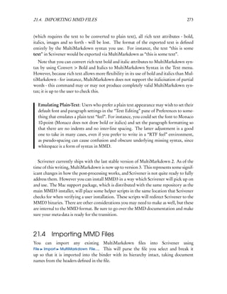 21.4. IMPORTING MMD FILES                                                              273


(which requires the text to be converted to plain text), all rich text attributes - bold,
italics, images and so forth - will be lost. The format of the exported text is deﬁned
entirely by the MultiMarkdown syntax you use. For instance, the text “this is some
text” in Scrivener would be exported via MultiMarkdown as “this is some text”.
  Note that you can convert rich text bold and italic attributes to MultiMarkdown syn-
tax by using Convert > Bold and Italics to MultiMarkdown Syntax in the Text menu.
However, because rich text allows more ﬂexibility in its use of bold and italics than Mul-
tiMarkdown - for instance, MultiMarkdown does not support the italicisation of partial
words - this command may or may not produce completely valid MultiMarkdown syn-
tax; it is up to the user to check this.


  Emulating Plain-Text: Users who prefer a plain text appearance may wish to set their
  default font and paragraph settings in the “Text Editing” pane of Preferences to some-
  thing that emulates a plain text “feel”. For instance, you could set the font to Monaco
  10-point (Monaco does not draw bold or italics) and set the paragraph formatting so
  that there are no indents and no inter-line spacing. The latter adjustment is a good
  one to take in many cases, even if you prefer to write in a “RTF feel” environment,
  as pseudo-spacing can cause confusion and obscure underlying missing syntax, since
  whitespace is a form of syntax in MMD.


   Scrivener currently ships with the last stable version of MultiMarkdown 2. As of the
time of this writing, MultiMarkdown is now up to version 3. This represents some signif-
icant changes in how the post-processing works, and Scrivener is not quite ready to fully
address them. However you can install MMD3 in a way which Scrivener will pick up on
and use. The Mac support package, which is distributed with the same repository as the
main MMD3 installer, will place some helper scripts in the same location that Scrivener
checks for when verifying a user installation. These scripts will redirect Scrivener to the
MMD3 binaries. There are other considerations you may need to make as well, but these
are internal to the MMD format. Be sure to go over the MMD documentation and make
sure your meta-data is ready for the transition.



21.4 Importing MMD Files
You   can   import    any  existing MultiMarkdown ﬁles into Scrivener using
File Import MultiMarkdown File.... This will parse the ﬁle you select and break it
up so that it is imported into the binder with its hierarchy intact, taking document
names from the headers deﬁned in the ﬁle.
 