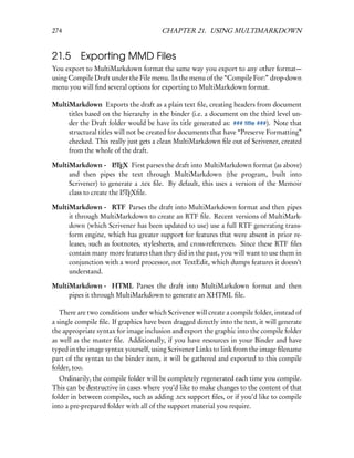 274                                     CHAPTER 21. USING MULTIMARKDOWN


21.5      Exporting MMD Files
You export to MultiMarkdown format the same way you export to any other format—
using Compile Draft under the File menu. In the menu of the “Compile For:” drop-down
menu you will ﬁnd several options for exporting to MultiMarkdown format.

MultiMarkdown Exports the draft as a plain text ﬁle, creating headers from document
     titles based on the hierarchy in the binder (i.e. a document on the third level un-
     der the Draft folder would be have its title generated as: ### title ###). Note that
     structural titles will not be created for documents that have “Preserve Formatting”
     checked. This really just gets a clean MultiMarkdown ﬁle out of Scrivener, created
     from the whole of the draft.

MultiMarkdown -  LTEX First parses the draft into MultiMarkdown format (as above)
                       A

     and then pipes the text through MultiMarkdown (the program, built into
     Scrivener) to generate a .tex ﬁle. By default, this uses a version of the Memoir
     class to create the LTEXﬁle.
                         A


MultiMarkdown -  RTF Parses the draft into MultiMarkdown format and then pipes
     it through MultiMarkdown to create an RTF ﬁle. Recent versions of MultiMark-
     down (which Scrivener has been updated to use) use a full RTF generating trans-
     form engine, which has greater support for features that were absent in prior re-
     leases, such as footnotes, stylesheets, and cross-references. Since these RTF ﬁles
     contain many more features than they did in the past, you will want to use them in
     conjunction with a word processor, not TextEdit, which dumps features it doesn’t
     understand.

MultiMarkdown -  HTML Parses the draft into MultiMarkdown format and then
     pipes it through MultiMarkdown to generate an XHTML ﬁle.

   There are two conditions under which Scrivener will create a compile folder, instead of
a single compile ﬁle. If graphics have been dragged directly into the text, it will generate
the appropriate syntax for image inclusion and export the graphic into the compile folder
as well as the master ﬁle. Additionally, if you have resources in your Binder and have
typed in the image syntax yourself, using Scrivener Links to link from the image ﬁlename
part of the syntax to the binder item, it will be gathered and exported to this compile
folder, too.
   Ordinarily, the compile folder will be completely regenerated each time you compile.
This can be destructive in cases where you’d like to make changes to the content of that
folder in between compiles, such as adding .tex support ﬁles, or if you’d like to compile
into a pre-prepared folder with all of the support material you require.
 