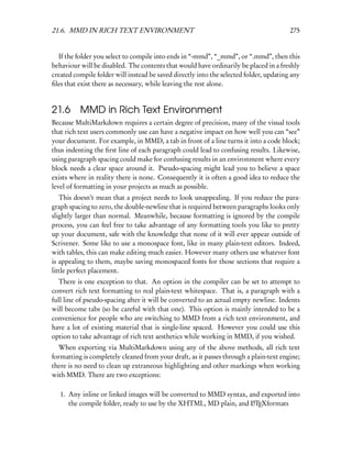 21.6. MMD IN RICH TEXT ENVIRONMENT                                                      275


  If the folder you select to compile into ends in “-mmd”, “_mmd”, or “.mmd”, then this
behaviour will be disabled. The contents that would have ordinarily be placed in a freshly
created compile folder will instead be saved directly into the selected folder, updating any
ﬁles that exist there as necessary, while leaving the rest alone.


21.6 MMD in Rich Text Environment
Because MultiMarkdown requires a certain degree of precision, many of the visual tools
that rich text users commonly use can have a negative impact on how well you can “see”
your document. For example, in MMD, a tab in front of a line turns it into a code block;
thus indenting the ﬁrst line of each paragraph could lead to confusing results. Likewise,
using paragraph spacing could make for confusing results in an environment where every
block needs a clear space around it. Pseudo-spacing might lead you to believe a space
exists where in reality there is none. Consequently it is often a good idea to reduce the
level of formatting in your projects as much as possible.
   This doesn’t mean that a project needs to look unappealing. If you reduce the para-
graph spacing to zero, the double-newline that is required between paragraphs looks only
slightly larger than normal. Meanwhile, because formatting is ignored by the compile
process, you can feel free to take advantage of any formatting tools you like to pretty
up your document, safe with the knowledge that none of it will ever appear outside of
Scrivener. Some like to use a monospace font, like in many plain-text editors. Indeed,
with tables, this can make editing much easier. However many others use whatever font
is appealing to them, maybe saving monospaced fonts for those sections that require a
little perfect placement.
   There is one exception to that. An option in the compiler can be set to attempt to
convert rich text formatting to real plain-text whitespace. That is, a paragraph with a
full line of pseudo-spacing after it will be converted to an actual empty newline. Indents
will become tabs (so be careful with that one). This option is mainly intended to be a
convenience for people who are switching to MMD from a rich text environment, and
have a lot of existing material that is single-line spaced. However you could use this
option to take advantage of rich text aesthetics while working in MMD, if you wished.
  When exporting via MultiMarkdown using any of the above methods, all rich text
formatting is completely cleaned from your draft, as it passes through a plain-text engine;
there is no need to clean up extraneous highlighting and other markings when working
with MMD. There are two exceptions:

   1. Any inline or linked images will be converted to MMD syntax, and exported into
      the compile folder, ready to use by the XHTML, MD plain, and LTEXformats
                                                                    A
 