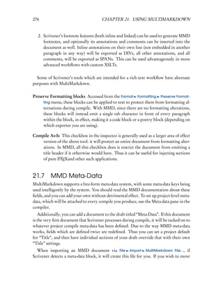 276                                    CHAPTER 21. USING MULTIMARKDOWN


   2. Scrivener’s footnote features (both inline and linked) can be used to generate MMD
      footnotes, and optionally its annotations and comments can be inserted into the
      document as well. Inline annotations on their own line (not embedded in another
      paragraph in any way) will be exported as DIVs, all other annotations, and all
      comments, will be exported as SPANs. This can be used advantageously in more
      advanced workﬂows with custom XSLTs.

  Some of Scrivener’s tools which are intended for a rich text workﬂow have alternate
purposes with MultiMarkdown.

Preserve Formatting blocks Accessed from the Format Formatting Preserve Format-
     ting menu, these blocks can be applied to text to protect them from formatting al-
     ternations during compile. With MMD, since there are no formatting alterations,
     these blocks will instead emit a single tab character in front of every paragraph
     within the block, in effect, making it a code block or a poetry block (depending on
     which exporter you are using).

Compile As-Is This checkbox in the inspector is generally used as a larger area of effect
    version of the above tool: it will protect an entire document from formatting alter-
    ations. In MMD, all this checkbox does is restrict the document from emitting a
    title header if it otherwise would have. Thus it can be useful for injecting sections
    of pure LTEXand other such applications.
             A




21.7      MMD Meta-Data
MultiMarkdown supports a free-form meta-data system, with some meta-data keys being
used intelligently by the system. You should read the MMD documentation about these
ﬁelds, and you can add your own without detrimental effect. To set up project-level meta-
data, which will be attached to every compile you produce, use the Meta-data pane in the
compiler.
   Additionally, you can add a document to the draft titled “Meta-Data”. If this document
is the very ﬁrst document that Scrivener processes during compile, it will be tacked on to
whatever project compile meta-data has been deﬁned. Due to the way MMD meta-data
works, ﬁelds which are deﬁned twice are redeﬁned. Thus you can set a project default
for “Title”, and then have individual sections of your draft override that with their own
“Title” settings.
  When importing an MMD document via File Import MultiMarkdown File..., if
Scrivener detects a meta-data block, it will create this ﬁle for you. If you wish to move
 