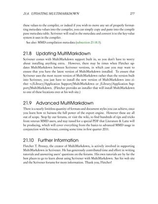 21.8. UPDATING MULTIMARKDOWN                                                          277


these values to the compiler, or indeed if you wish to move any set of properly format-
ting meta-data values into the compiler, you can simply copy and paste into the compile
pane meta-data table. Scrivener will read in the meta-data and convert it to the key-value
system it uses in the compiler.
  See also: MMD compilation meta-data (subsection 23.18.3).


21.8      Updating MultiMarkdown
Scrivener comes with MultiMarkdown support built in, so you don’t have to worry
about installing anything extra. However, there may be times when Fletcher up-
dates MultiMarkdown between Scrivener versions, in which case you may want to
ensure that you have the latest version of MultiMarkdown installed. To ensure that
Scrivener uses the most recent version of MultiMarkdown rather than the version built
into Scrivener, you just have to install the new version of MultiMarkdown into ei-
ther ∼/Library/Application Support/MultiMarkdown or /Library/Application Sup-
port/MultiMarkdown. (Fletcher provides an installer that will install MultiMarkdown
to one of these locations over at his web site.)


21.9 Advanced MultiMarkdown
There is a nearly limitless quantity of formats and document styles you can achieve, once
you learn how to harness the full power of the export engine. However these are all
out of scope. Stop by our forums, or visit the wiki, to ﬁnd hundreds of tips and tricks
from veteran MMD users, and stay tuned for a special PDF that Literature & Latte will
be producing, which will cover everything from the basics to advanced MMD usage in
conjunction with Scrivener, coming some time in ﬁrst quarter 2011.


21.10 Further Information
Fletcher T. Penney, the creator of MultiMarkdown, is actively involved in supporting
MultiMarkdown in Scrivener. He has generously contributed time and effort in writing
tutorials and answering users’ questions on the forums. His own tutorials are by far the
best places to go to learn about using Scrivener with MultiMarkdown. See his web site
and the Scrivener forums for more information. Thank you, Fletcher!
 