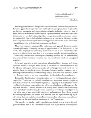 21.10. FURTHER INFORMATION                                                                  279


                                                            Nothing stinks like a pile of
                                                            unpublished writing.

                                                                                   Sylvia Plath


   Distilling your work into a ﬁnal product is an essential task for any writing application.
Scrivener approaches this problem from multiple fronts, giving you plenty of options for
producing a manuscript, web pages, printouts, e-books, and quite a bit more. Most of
these methods are functions of the compiler, a powerful export feature which will take
the contents of your draft folder and produce a single document from the many pieces it
is comprised of. Due to the level of control that can be exercised at this stage, learning
how to export can be itself a part of the learning process, but one that will in time beneﬁt
your ability to write freely in whatever manner you choose.
   Most word processors are designed for business use, and approach document creation
with the philosophy of showing you a good approximation of the ﬁnal product as you
work. This integrated way of working means that you are at once presented with the
tools for writing with the same level of priority as the tools for formatting and layout.
This not only creates a more confusing and distracting interface, but can lead to writing
in a constricted environment, where you must work in a format which you are required
to deliver.
  Scrivener’s approach, as with many things, allows ﬂexibility. You can work in the
described manner to a degree, where the text as you write it is formatted to how it will
be delivered (although it will never present a full working preview in all ways), but you
can also choose to completely separate that aspect from your writing experience, and let
the compiler handle the details of formatting for you, from how titles are named, all the
way down to whether or not your paragraphs are ﬁrst-line indented or spaced apart.
   Fortunately, the distinction between these two ways of working can be made as fuzzy
as you like. That is, you can gradually introduce more automation into the compiler as
you learn how to use it, rather than having to make a big jump all at once to a new way of
working. In the chapter on compiling, you will be introduced to several basic presets that
ship with Scrivener. These are intended to be starting points, and will not address every-
one’s individual ways of working. If you are accustomed to working in a word processor,
you might want to start with the Original preset and work from there. If you are used
to working in plain-text, or another workﬂow that does not regard formatting as part
of writing, then you might be interested in trying one of the other more comprehensive
presets, such as the novel standard manuscript, or 12pt Times presets.
  The compiler can also be a tool for producing specialised reports, by selecting only
portions of each item in the Draft to be included, such as just the title and its synopsis
 