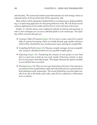 280                                    CHAPTER 21. USING MULTIMARKDOWN


and meta-data. The enumerated outline preset demonstrates one such strategy, where an
indented outline of all your draft titles will be exported as a ﬁle.
  Many authors will be taking their ﬁnished drafts to a word processor, desktop publish-
ing, or scriptwriting application for ﬁnal post-production work. We will discuss several
common applications on the market and how best to work with them in Scrivener.
  Finally, we will also discuss more traditional methods of printing and exporting, as
well as a few techniques you can use to add ﬁnal polish to your manuscript. The topics
that will be covered in this part are:

  l Creating a Table of Contents (chapter 22): It is easy to create a static list in typical
    table of contents formatting, which can include dynamic page number references
    which will be calculated by your word processor upon opening the compiled ﬁle.

  l Compiling the Draft (chapter 23): Discusses compile strategies, format compatibil-
    ities, and gives a detailed run-down of every possible compile option.

  l Exporting (chapter 24): Transferring the contents of your project to your hard
    drive is a great way to back up your work outside of Scrivener entirely, or share
    bits of your project with other people. This chapter discusses the options available
    to you and how best to use them.

  l Printing (chapter 25): There are two ways of printing in Scrivener. One operates as
    an extension of the compile feature itself, and is the preferred way to print proofs or
    ﬁnal submission-ready manuscripts. The second method lets you print quick one-
    offs of any ﬁle in the binder, print index cards off of a corkboard, or information
    from an outliner.
 