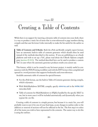 Chapter 22



     Creating a Table of Contents
While there is no support for inserting a dynamic table of contents into your draft, there
is a way to produce a static list of items that is cross-referenced to page numbers during
compile and that uses Scrivener Links internally to make the list useful for the author as
well.

  Table of Contents and E-Books: Both the ePub and Kindle compile export formats
  have an automatic built-in table of contents generator which should often be used
  instead of the methods described in this section. If you are publishing to an e-book
  platform and wish to set up a ToC, please read about the E-Book Options compile
  pane (section 23.10.3). The method described here can be used to produce a custom
  ToC in cases where the automatic generator produces results you cannot use.

  This feature, while it can be created in any Scrivener project, is mainly useful in con-
junction with the PDF/Printing workﬂow and with the RTF format when compiled and
opened in a word processor that supports bookmarks and cross-references.
  Available automatic table of contents for special formats:

   l For the ePub format, use the built-in Table of Contents generator during compile,
     which is dynamic.

   l With MultiMarkdown XHTML compile, specify xhtml-toc.xslt in the XHTML XSLT
     meta-data ﬁeld.

   l Table of contents for MultiMarkdown to LTEXis handled by the speciﬁc XSLT in
                                                  A

     use, but in most cases it will be included automatically and dynamically when you
     typeset the .tex ﬁle.

   Creating a table of contents is a simple process, but because it is a static list, you will
probably want to save it for one of your ﬁnal steps, as any changes in outline order or the
addition or removal of sections will not be reﬂected in the list. The ﬁrst step is to select
all of the items you wish to have represented in the contents. The easiest way to do this
is using the outliner.

                                             281
 