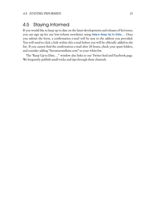 4.5. STAYING INFORMED                                                                  21


4.5     Staying Informed
If you would like to keep up to date on the latest developments and releases of Scrivener,
you can sign up for our low-volume newsletter using Help Keep Up to Date.... Once
you submit the form, a conﬁrmation e-mail will be sent to the address you provided.
You will need to click a link within this e-mail before you will be ofﬁcially added to the
list. If you cannot ﬁnd the conﬁrmation e-mail after 24 hours, check your spam folders,
and consider adding “literatureandlatte.com” to your white-list.
 The “Keep Up to Date. . . ” window also links to our Twitter feed and Facebook page.
We frequently publish small tricks and tips through these channels.
 