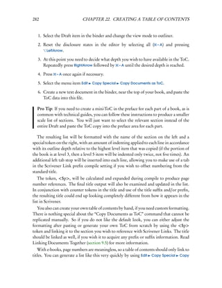 282                          CHAPTER 22. CREATING A TABLE OF CONTENTS


   1. Select the Draft item in the binder and change the view mode to outliner.

   2. Reset the disclosure states in the editor by selecting all ( – A) and pressing
       LeftArrow.

   3. At this point you need to decide what depth you wish to have available in the ToC.
      Repeatedly press RightArrow followed by – A until the desired depth is reached.

   4. Press   – A once again if necessary.

   5. Select the menu item Edit    Copy Special    Copy Documents as ToC.

   6. Create a new text document in the binder, near the top of your book, and paste the
      ToC data into this ﬁle.

  Pro Tip: If you need to create a mini-ToC in the preface for each part of a book, as is
  common with technical guides, you can follow these instructions to produce a smaller
  scale list of sections. You will just want to select the relevant section instead of the
  entire Draft and paste the ToC copy into the preface area for each part.

   The resulting list will be formatted with the name of the section on the left and a
special token on the right, with an amount of indenting applied to each line in accordance
with its outline depth relative to the highest level item that was copied (if the portion of
the book is at level 3, then a level 5 item will be indented only twice, not ﬁve times). An
additional left tab stop will be inserted into each line, allowing you to make use of a tab
in the Scrivener Link preﬁx compile setting if you wish to offset numbering from the
standard title.
   The token, <$p>, will be calculated and expanded during compile to produce page
number references. The ﬁnal title output will also be examined and updated in the list.
In conjunction with counter tokens in the title and use of the title sufﬁx and/or preﬁx,
the resulting title could end up looking completely different from how it appears in the
list in Scrivener.
  You also can create your own table of contents by hand, if you need custom formatting.
There is nothing special about the “Copy Documents as ToC” command that cannot be
replicated manually. So if you do not like the default look, you can either adjust the
formatting after pasting or generate your own ToC from scratch by using the <$p>
token and linking it to the section you wish to reference with Scrivener Links. The title
should be linked as well, if you wish it to acquire any preﬁx or sufﬁx information. Read
Linking Documents Together (section 9.5) for more information.
   With e-books, page numbers are meaningless, so a table of contents should only link to
titles. You can generate a list like this very quickly by using Edit Copy Special Copy
 