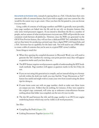 283


Documents as Scrivener Links, instead of copying them as a ToC. E-books have their own
automatic table of contents feature, but if you wish to supply your own custom list, this
would be the easiest way to get a start. Once you have the list pasted in, you can format
it as you want.
   Using a table of contents of with page numbers and PDFs is generally more portable,
since page numbers are baked into the ﬁle and do not rely on dynamic features that
only some word processors support. If you intend to distribute the ﬁle to a number of
people, and are unsure of what word processor everyone uses, PDF will provide the most
consistent result between all platforms. However, since the PDFs are generated via the
OS X Print Preview feature, they will not have a dedicated PDF ToC embedded in them
and are thus better for producing a printed copy than a digital PDF with hyperlinks and
a ToC. Scrivener has no capability for the latter task. You will need to use a PDF editor
to create a table of contents that can be seen in a typical PDF viewer’s sidebar.
  Some things to watch for:

  l When ﬁrst opening the compiled document in Microsoft Word, you will need to
    generate the ToC numbers by running a test print preview once; they will appear
    as question marks until you have done so.

  l The RTF feature requires word processors capable of understanding the RTF book-
    mark methods. Page numbers will appear as question marks in the list if they do
    not.

  l If you are not using title generation in compile, and are instead relying on a format-
    ted title within the draft text itself, you may ﬁnd the “Copy Documents as ToC”
    feature less useful and might wish to create your own from scratch using the above
    tips for doing so.

  l If some items come out with no page number, check to make sure those items
    are output any text. Folders that do nothing, for instance, if they were copied in
    the original copy command, will come up as unknown cross-references because
    nothing about that folder was compiled, not the text of it nor its title.

  l The dot ﬁll used between the title and the page number is an OS X text engine
    underlining feature which may not be visible in all word processors.

  See Also:

  l Compiling the Draft (chapter 23)

  l Linking Documents Together (section 9.5)
 