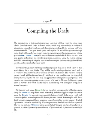 Chapter 23




                 Compiling the Draft

The main purpose of Scrivener is to provide a place that will help you write a long piece
of text (whether novel, thesis or factual book), which may be structured as individual
pieces in the binder but which can easily be output as one large ﬁle for working with “the
rest of the world”. Thus, you write, gather and organise the material for your manuscript
in the Draft folder, and when you are ready to export or print the manuscript as a whole,
you use File Compile (      – E) which takes the contents of the Draft folder, formats it as
you specify, and outputs (or prints) it as a single document. Using the various settings
available, you can export or print your texts however you like—even regardless of how
the ﬁles are formatted in Scrivener itself.

   Compile settings are an intrinsic part of your project; they just as much a part of it as
any folder or ﬁle in your binder. They will be saved with the project and travel with it
if you move it to another machine or share it with a collaborator. The available compile
presets (which will be discussed shortly) are global to your machine, and can be applied
to any of your projects, but once they are applied those settings are in your project. You
can also save custom setups as your own presets to be used in this same fashion, or export
them as portable ﬁles which can be used to share settings with colleagues, or update a
second computer.

  At it’s most basic usage (Figure 23.1), you can select from a number of handy presets
using the Format As: drop-down menu on the top, and then supply a target ﬁle format
using the Compile For: drop-down menu at the bottom. MAC: In between, you’ll ﬁnd
common options pertaining to the ﬁle format you have chosen. For example, with the e-
book formats you can quickly set up a cover image. Some of the presets use more detailed
options that cannot be seen initially. If you require more detailed control of the exported
ﬁle, you can click the All Options tab to reveal the full Compile interface. From here it is
possible to control practically every element of your draft as it is processed into a single
ﬁle.

                                            285
 
