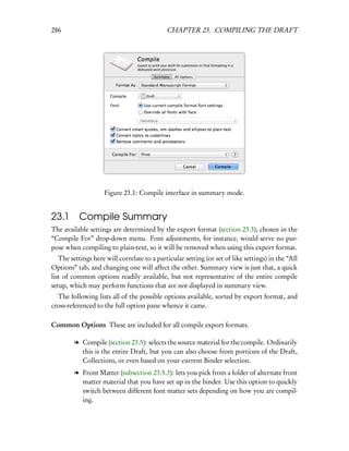 286                                          CHAPTER 23. COMPILING THE DRAFT




                    Figure 23.1: Compile interface in summary mode.


23.1 Compile Summary
The available settings are determined by the export format (section 23.3), chosen in the
“Compile For” drop-down menu. Font adjustments, for instance, would serve no pur-
pose when compiling to plain-text, so it will be removed when using this export format.
   The settings here will correlate to a particular setting (or set of like settings) in the “All
Options” tab, and changing one will affect the other. Summary view is just that, a quick
list of common options readily available, but not representative of the entire compile
setup, which may perform functions that are not displayed in summary view.
  The following lists all of the possible options available, sorted by export format, and
cross-referenced to the full option pane whence it came.

Common Options These are included for all compile export formats.

         l Compile (section 23.5): selects the source material for the compile. Ordinarily
           this is the entire Draft, but you can also choose from portions of the Draft,
           Collections, or even based on your current Binder selection.
         l Front Matter (subsection 23.5.3): lets you pick from a folder of alternate front
           matter material that you have set up in the binder. Use this option to quickly
           switch between different font matter sets depending on how you are compil-
           ing.
 
