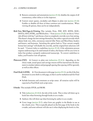 23.1. COMPILE SUMMARY                                                                   287


        l Remove comments and annotations (section 23.16): disables the output of all
          commentary, either inline or in the inspector.
        l Convert smart quotes, em-dashes and ellipses to plain text (section 23.12):
          Enables or disables all three of these common text transformations. When
          viewing all options, these can be set independently.

Rich Text, Web Pages & Printing This includes Print, PDF, RTF, RTFD, DOC,
     DOCX, ODT, HTML, and WebArchive. * Font (section 23.20): set this to “Over-
     ride all fonts with face” and choose a font to completely override every font setting.
     This doesn’t change the font settings themselves, but rather a special override which
     adjusts body text, titles, extraneous material (like Notes and Meta-Data), headers
     and footers, and footnotes. Switching this option back to “User current compile
     format font settings” will disable the override, and the original font selections will
     be used. * Convert italics to underlines (section 23.12): if the submission process
     requires underscoring to be used instead of italics, this feature will let you write in
     italics but produce a properly underscored manuscript. To convert underlines to
     italics, you’ll need to view all options.

Plain-text (TXT) l Convert to plain text (subsection 23.12.1): depending on the
           choice made, actual spaces and carriage returns will be inserted into the docu-
           ment to emulate indents and paragraph spacing (line spacing will be ignored),
           as well as other effects.

Final Draft 8 (FDX) l First document is title page (section 23.11): set this if the ﬁrst
          document in your draft is a title page, so that it can be marked as such for Final
          Draft.
        l Include footnotes and comments as script notes: all notation styles will be
          exported as Final Draft style script notes.

E-books This includes EPUB, and MOBI.

        l Title (subsection 23.18.2): the title of the work. This is what will show up in
          book lists when browsing through books in an e-reader.
        l Authors: this will show up when browsing by author in an e-reader.
        l Cover image (section 23.7): select from any graphic in the Binder to use as
          the e-book cover. This is typically placed on the ﬁrst page of the book in the
          e-reader, and some software will also use it when displaying the book in a list.
 