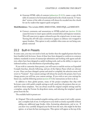 288                                        CHAPTER 23. COMPILING THE DRAFT


        l Generate HTML table of contents (subsection 23.10.3): causes a copy of the
          table of contents to be formatted and printed in the e-book material. A “meta-
          data” version of the table of contents will always be encoded into the e-book
          for use by readers that support quick navigation.

MultiMarkdown This includes MMD, MMD-HTML, MMD-LTEX, and MMD-RTF.
                                               A


        l Convert comments and annotations to HTML-styled text (section 23.16):
          causes Scrivener to insert spans and divs around inline and inspector notation.
          This will cause text to appear coloured as per the original note, in most cases.
          Turning this off will cause comments to appear as ordinary text wrapped in
          square brackets. This option is only available when notes are not being com-
          pletely removed.


23.2 Built-in Presets
In some cases, you may not need to look any further than the supplied presets that have
been bundled with Scrivener. Some of these have been designed to conform to common
industry standards in terms of manuscript submission and working with agents and edi-
tors; others have been designed as useful working tools, such as the ability to export an
indented outline, or the distribution of proofreading copies.
   If you wish to customise these presets, you will want to read the section on Expanded
Compile Interface, directly following, and any of the Option Panes which are relevant
to you. Once you have changed a preset and saved or compiled, the selection menu will
revert to “Custom”. Your custom settings will always be saved in the project, but if you
change presets you will lose your custom settings. If you wish to save your settings for
future use, read the following section (section 23.4) for instructions on how to do so.
   In addition to these global presets, many of the project templates that ship with
Scrivener come with useful compile settings as well, saved into the projects that are cre-
ated from those templates. You can always recall the original compile settings used by
a template, using the Format As drop-down menu, and selecting the template’s special
preset from the list.
  The available built-in presets are:

  l Original: This is the standard compiler setting, and in a sense it isn’t really a preset,
    just a complete lack of one. It will preserve your draft as closely as possible without
    adding any additional page breaks, titles, formatting adjustments, and so on. If
    you have very carefully designed your book from the start, this might be the best
    option. or at least the best starting point. This option will appear at the top of the
 