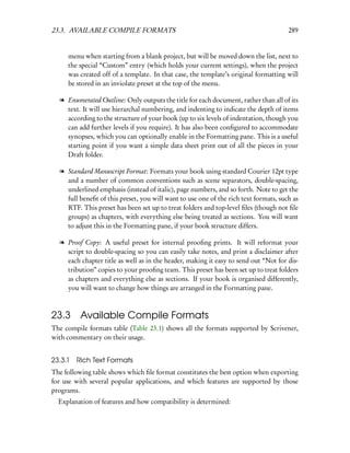 23.3. AVAILABLE COMPILE FORMATS                                                       289


     menu when starting from a blank project, but will be moved down the list, next to
     the special “Custom” entry (which holds your current settings), when the project
     was created off of a template. In that case, the template’s original formatting will
     be stored in an inviolate preset at the top of the menu.

  l Enumerated Outline: Only outputs the title for each document, rather than all of its
    text. It will use hierarchal numbering, and indenting to indicate the depth of items
    according to the structure of your book (up to six levels of indentation, though you
    can add further levels if you require). It has also been conﬁgured to accommodate
    synopses, which you can optionally enable in the Formatting pane. This is a useful
    starting point if you want a simple data sheet print out of all the pieces in your
    Draft folder.

  l Standard Manuscript Format: Formats your book using standard Courier 12pt type
    and a number of common conventions such as scene separators, double-spacing,
    underlined emphasis (instead of italic), page numbers, and so forth. Note to get the
    full beneﬁt of this preset, you will want to use one of the rich text formats, such as
    RTF. This preset has been set up to treat folders and top-level ﬁles (though not ﬁle
    groups) as chapters, with everything else being treated as sections. You will want
    to adjust this in the Formatting pane, if your book structure differs.

  l Proof Copy: A useful preset for internal prooﬁng prints. It will reformat your
    script to double-spacing so you can easily take notes, and print a disclaimer after
    each chapter title as well as in the header, making it easy to send out “Not for dis-
    tribution” copies to your prooﬁng team. This preset has been set up to treat folders
    as chapters and everything else as sections. If your book is organised differently,
    you will want to change how things are arranged in the Formatting pane.



23.3 Available Compile Formats
The compile formats table (Table 23.1) shows all the formats supported by Scrivener,
with commentary on their usage.


23.3.1   Rich Text Formats
The following table shows which ﬁle format constitutes the best option when exporting
for use with several popular applications, and which features are supported by those
programs.
  Explanation of features and how compatibility is determined:
 