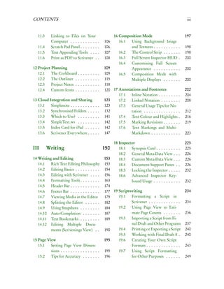 CONTENTS                                                                                                                   iii


   11.3     Linking to Files on Your                                      16 Composition Mode                             197
            Computer . . . . . . . . . . .                      .   106      16.1 Using Background Image
   11.4     Scratch Pad Panel . . . . . . .                     .   106           and Textures . . . . . . . . . .    .   198
   11.5     Text Appending Tools . . .                          .   107      16.2 The Control Strip . . . . . .       .   198
   11.6     Print as PDF to Scrivener .                         .   108      16.3 Full Screen Inspector HUD           .   200
                                                                             16.4 Customising Full Screen
12 Project Planning                                                 109           Appearance . . . . . . . . . .      .   200
   12.1    The Corkboard        .   .   .   .   .   .   .   .   .   109      16.5 Composition Mode with
   12.2    The Outliner .       .   .   .   .   .   .   .   .   .   115           Multiple Displays . . . . . .       .   200
   12.3    Project Notes .      .   .   .   .   .   .   .   .   .   118
   12.4    Custom Icons .       .   .   .   .   .   .   .   .   .   120 17 Annotations and Footnotes                      202
                                                                           17.1  Inline Notation . . . . . . . .      .   204
13 Cloud Integration and Sharing                                    123    17.2  Linked Notation . . . . . . .        .   208
   13.1   Simplenote . . . . . . . . . .                    .   .   123    17.3  General Usage Tips for No-
   13.2   Synchronised Folders . . .                        .   .   132          tation . . . . . . . . . . . . . .   .   212
   13.3   Which to Use? . . . . . . .                       .   .   141    17.4  Text Colour and Highlights           .   216
   13.4   SimpleText.ws . . . . . . .                       .   .   142    17.5  Marking Revisions . . . . . .        .   219
   13.5   Index Card for iPad . . . .                       .   .   142    17.6  Text Markings and Multi-
   13.6   Scrivener Everywhere . . .                        .   .   147          Markdown . . . . . . . . . . .       .   223

                                                                          18 Inspector                                    225
III       Writing                                                   150      18.1   Synopsis Card . . . . . . . . .   .   225
                                                                             18.2   General Meta-Data View . .        .   226
14 Writing and Editing                                              153      18.3   Custom Meta-Data View . .         .   226
   14.1   Rich Text Editing Philosophy                              153      18.4   Document Support Panes .          .   226
   14.2   Editing Basics . . . . . . . . . .                        154      18.5   Locking the Inspector . . . .     .   232
   14.3   Editing with Scrivener . . . .                            156      18.6   Advanced Inspector Key-
   14.4   Formatting Tools . . . . . . . .                          163             board Usage . . . . . . . . . . .     232
   14.5   Header Bar . . . . . . . . . . . .                        174
   14.6   Footer Bar . . . . . . . . . . . .                        177 19 Scriptwriting                                  234
   14.7   Viewing Media in the Editor                               179    19.1   Formatting a Script in
   14.8   Splitting the Editor . . . . . .                          182           Scrivener . . . . . . . . . . . . .     234
   14.9   Using Snapshots . . . . . . . .                           184    19.2   Using Page View to Esti-
   14.10 Auto-Completion . . . . . . .                              187           mate Page Counts . . . . . . .          236
   14.11 Text Bookmarks . . . . . . . .                             189    19.3   Importing a Script from Fi-
   14.12 Editing Multiple Docu-                                                   nal Draft and Other Programs            237
          ments (Scrivenings View) . .                              190    19.4   Printing or Exporting a Script          240
                                                                           19.5   Working with Final Draft 8 .            240
15 Page View                                                        195    19.6   Creating Your Own Script
   15.1   Setting Page View Dimen-                                                Formats . . . . . . . . . . . . . .     243
          sions . . . . . . . . . . . . . . . .                     195    19.7   Using Script Formatting
   15.2   Tips for Accuracy . . . . . . .                           196           for Other Purposes . . . . . .          249
 