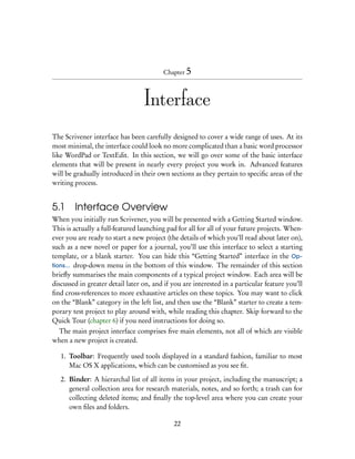 Chapter 5



                                  Interface
The Scrivener interface has been carefully designed to cover a wide range of uses. At its
most minimal, the interface could look no more complicated than a basic word processor
like WordPad or TextEdit. In this section, we will go over some of the basic interface
elements that will be present in nearly every project you work in. Advanced features
will be gradually introduced in their own sections as they pertain to speciﬁc areas of the
writing process.


5.1     Interface Overview
When you initially run Scrivener, you will be presented with a Getting Started window.
This is actually a full-featured launching pad for all for all of your future projects. When-
ever you are ready to start a new project (the details of which you’ll read about later on),
such as a new novel or paper for a journal, you’ll use this interface to select a starting
template, or a blank starter. You can hide this “Getting Started” interface in the Op-
tions... drop-down menu in the bottom of this window. The remainder of this section
brieﬂy summarises the main components of a typical project window. Each area will be
discussed in greater detail later on, and if you are interested in a particular feature you’ll
ﬁnd cross-references to more exhaustive articles on these topics. You may want to click
on the “Blank” category in the left list, and then use the “Blank” starter to create a tem-
porary test project to play around with, while reading this chapter. Skip forward to the
Quick Tour (chapter 6) if you need instructions for doing so.
 The main project interface comprises ﬁve main elements, not all of which are visible
when a new project is created.

   1. Toolbar: Frequently used tools displayed in a standard fashion, familiar to most
      Mac OS X applications, which can be customised as you see ﬁt.

   2. Binder: A hierarchal list of all items in your project, including the manuscript; a
      general collection area for research materials, notes, and so forth; a trash can for
      collecting deleted items; and ﬁnally the top-level area where you can create your
      own ﬁles and folders.

                                             22
 